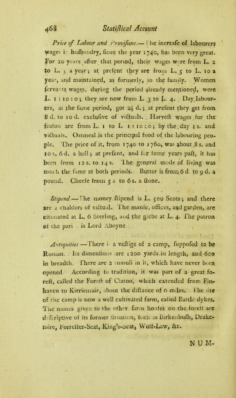 Price of Labour and I'roviftons.— ! he increafe of labourers wage; i hu£b nidry, fince the year 1740, has been very great. For 20 yevtrs after that penod, their wages w re from L. 2 to L. < a year; at prefent they arc from L. 5 to L. 10 a year, and maintained, as formerly, m the family. Women ferva- ts wages, during the period already mentioned, were L. 1:10:0; they are now from L 3 to L 4. Day labour- ers, ac the fame period, got 24 d.; at prefent they get from 8 d. to lod. exclufive of viituals. Harvert \yages for the fealon are from L. 1 to L i :io:o; by the.day is. and victuals. Oatmeal is the principal food of the labouring peo- ple. The price of it, frgm 1740 to J 760, was ^bout.Ss. and ICS. 6d. a boll; at prefent, and f^r lomp years paft, it has been from 12 s. to 14 s. Ihe general mode of livjng was much the fame at both periods. Butter is froin 6 d to 9 d. a pound. Cheeie from 53 to 6 s. a Hone. Stipend—- he money ftipend is L. 500 Scots; and there jire 2 chalders of vidtual. The manl'e, offices, aijd garden, arc elti.nated at L. 6 Sterling, and the giebe at L. 4. The patron oi the pari . is Lord Aboyne. Antiquities —There i a veftige of a camp,, fuppofed to be Roman, its dimenlions are 1200 yards.in length, and 600 in breadth. There are 2 lUtnuli in ir, which have never bren opened According to tradition, it was part of a great fo- reft, called the Forefl of Ciaton', which extended from Fin- haven to Kirriemuir, about the diftance of 0 miles. I he .ite of the camp is now a well cultivated farm, called Eaitk dykes. The names given to the cth^r farm ho'iles on the forelt arc d fcriptive of its former lituation, loch as iiirkefibulli, Drake- mrc, Jb'orreltcr-Seat, King's-oeat, Wolf-Law, 5;c. N U M-