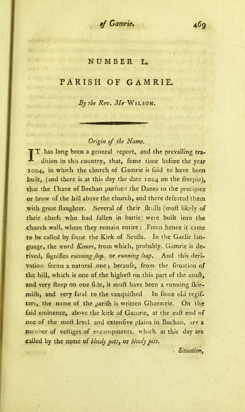 NUMBER L. PARISH OF GAMRIE. By the Rev. Mr WihSOti, Origin of the Name. TT has long been a general report, and the prevailing tra- dition in this country, that, fomc time before the year 1004, in which the church of Gamrie is faid to have been built, (and there is at this day the date 1004 on the fteepie), that the Thane of Buchan purlued the Danes to the precipice or brow of the hill above the church, and there defeated them with great flaughter. Several of their fki.lls (moft likely of their chiefs who had fallen in battle) were built into th« church wall, where they remain entire: From hence it came to be called by foine the Kirk of Sculls. In the Gaelic lan- guage, the word Kemri^ from which, probably, Gamrie is de- rived, Ggnldes rufPiing J}ep, or running leap. And this deri- vation Teems a natural one; becaufe, from the firuation of the hill, which is one of the higheft on this part of the coaft, and very fteep on one fiJe, it muft have been a running fkir- niilh, and very fatal to the vanquilTied In fome old regi^. ters, the name of the parifh is written Ghaemrie. On the faid eminence, above the kirk of Gamrie, at the eaft end of one of the molt level and extenfive plains in Buchan, arc a number of veftiges of ercampraents, which at this day are galled by the name of bloody pots, or bloody pits. Situation^