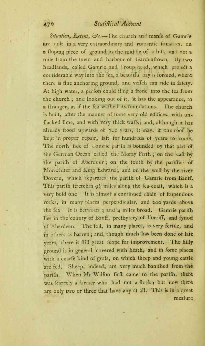 Sffuation, Epctent, l^<' — !he tmirch and manfe of Gamrie an milt in a very extraordinary and roiti intic fifuu iin. on a Hoping piece of ground in the mid lie of a hill, an s not a mile troin the town and harbour ot Gardtnilovvn, I3y two headlands, called Gamrie and i roup, Up.^d,, which projcdl a conliderable way into the Tea, a beautiful bay is formed, where there is fine anchoring ground, and veffels can ride m fatety. At high water, a perfon could fling a fl-one into the fea from the church ; and looking out of it, 'it has the appearance, to a ilranger, as if the fea wafhed its.foundations. The church is built, after the manner of lome very old edificesf, witJi un- flacked lime, and with very thick walls; and, although it has alre.idy Rood upwards of 706 y -ar.s, it may, \i the roof be kept in proper repair, laft for hundreds ot years to come. The north hde of oamne parifh is bounded by that part of the German Ocean called the Moray Firth ; on the eaft by the parifh of Aberdour ; on the Ibuth by the parifhts of Monwhiter and King Edward; and on the weft by the river Dovern, which I'eparates the parilh of Gamrie from Banff. This parilh Itretchs's g\ miles along the fea-coaft, which is a very bold one It is almoft a continued chain of ftupendous rocks, in many places perpendicular, and 200 yards above the fea It is between 3 and 4 miks broad. Gamrie parifh lies in the county of Banff, prefbytery of Turriff, and fynod of Aberdeen. The foil, in many places, is very fertile, and in others as barren; arid, though much has been done of late years, there is ftill great Icope for improvement. The hilly ground is in general covered with heath, and in fome places with a coarfe kind of grafs, on which fheep and young cattle are fed. Sheep, indeed, are very much banifhed from the parifh. When Mr Wilfon firff came to the parifh, there was fcrirrely a farmer who h id not a flock ; but now there are only two or three that have any at all. This is in a great mealure