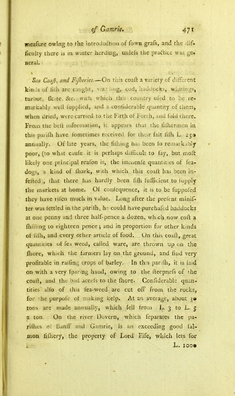 jneafure owing to the introJu£tion of fown grafs, and the dif- ficulty there is ui waiter herding, unlels the pra(ititi ge^ neral. Zea Coajl, and Fijheries.—On tuis coaft a variety of ditfcrent kinus of hlh are caught, vrz.- hug, cod, haddocks, vi^iuings, turbot, {kc'te. &c. with which this cour.try ufcd to be re- markably well luppHed, and a conliderable quantity of thetn, when dried, were carried to the t'ir(h of Forth, and fold there. From ttie bell: inforniation, ic appears that the tilhermcn in this paiilh have lometimes received for their fait hfli L. 2^9 annually. Of bte years, the filliing ha= been lo reaiarkably poor, (to what caule it is perhaps diiEcult to fay, but molt likely one principal reafon is, the imaienie quantities of fea- dogs, a kind of ihark, with which this coall has been in- felted,, that there has hardly been fifti lulBcient to lupply the markets at home. Of conlequence, it is to be fuppoied they have rilen much in value. Long after the preltnt minif- ter was lettled in the parilh, h- could have purchaild haddocks at one penny and three half-pence a dozen, wh.ch now coft a fliiiung to eighteen pence; and in proportion for other kinds of hlh, and every other article of food. Un this coaft, great quantities ui fea weed, called ware, ar^^ thrown up on the fhore, which the farmers lay on the ground, and find very- profitable in railin,; crops of barley. In this par lh, it is iaid on with a very fpanng hand, owing to the lleepnefs of 'he coaft, and the bad accels to the fhore. Confiderabk quan- tities' alio of this fea-weed are cut off from the rocks, for 'he purpole of araking kelp. At an average, about 3* tons are made annually, which fell from ij. 3 to L. 5 a ton On the river Dovern, which feparates the pa- rilhes n! Banft' and Gamrie, is an ^-xceeding good lal- mon fifliery, the property of Lord Fife, which lets for i. • L. ioo»