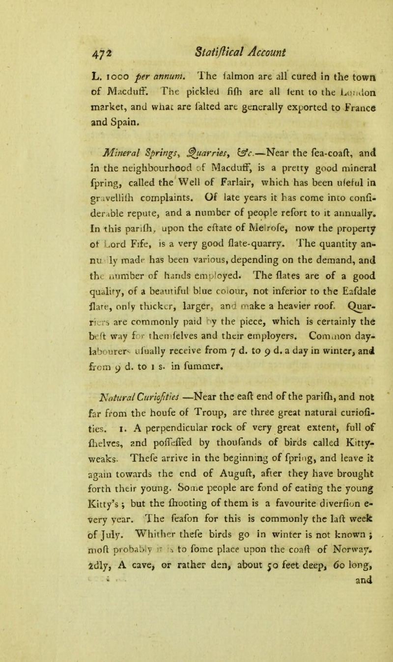 L. looo per annum. The lalmon are all cured in the town of JVlacduif. Tiie pickled fifli are all lent to the i^o.ulon market, and whac are falted are generally exported to France and Spain. Mineral Springs, parries, —Near the fea-coaft, and in the neighbourhood ; f Macduff, is a pretty good mineral fpring, called the Well of Farlair, which has been ufeful in gr ivelliih complaints. Of late years it has come into confi- derable repute, and a number of people rcfort to it annually. In this parifh. upon the eftate of Melrofe, now the property of Lord Fife, is a very good flate-quarry. The quantity an- nu' ly madf has been various, depending on the demand, and the aumber of hands emoioyed. The flates are of a good qualify, of a beautiful blue coiour, not inferior to the Eafdale flare, only thicker, larger, ano roake a heavier roof Quar- riers are commonly paid ' v the piece, which is certainly the befl: way fr ■■ theti lelves and their employers. Comuion day- labourer^ i lually receive from 7 d. to 9 d. a day in winter, and from y d. to 1 s. in fummer. Naiura/ Curio/ities —Near the eaft end of the parifh, and not far from the houfe of Trcqp, are three great natural curiofi- ties. I. A perpendicular rock of very great extent, full of llielvcs, znd polTciired by thoufands of birds called Kitty- weaks. Thefe arrive in the beginning of fpring, and leave it again towards the end of Auguft, after they have brought forth their young. Some people are fond of eating the young Kitty's i but the {hooting of them is a favourite diverfion e- very year. The feafon for this is commonly the lafl: week of July. Whither thefe birds go in winter is not known ; . mofl probably sr ^ to fome place upon the coafl of Norway, idly, A cave, or rather den, about 50 feet deep, 60 long, ' and