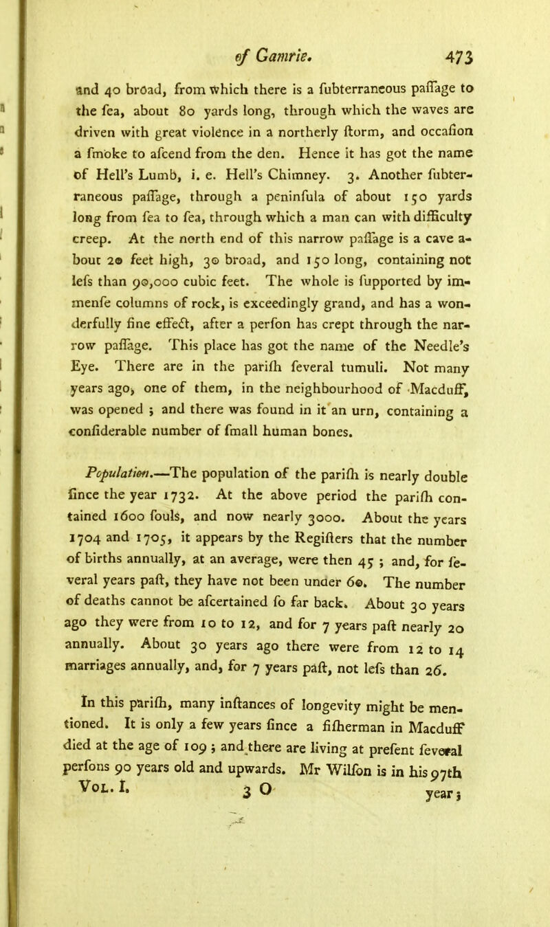and 40 broad, from which there is a fubterrancous paffage to the fea, about 80 yards long, through which the waves are driven with great violence in a northerly ftorm, and occafioa a fmbke to afcend from the den. Hence it has got the name of Hell's Lumb, i. e. Hell's Chimney. 3. Another fubter- raneous paflage, through a peninfula of about 150 yards long from fea to fea, through which a man can with difEculty creep. At the north end of this narrow paflage is a cave a- bout 29 feet high, 30 broad, and 150 long, containing not lefs than 90,000 cubic feet. The whole is fupported by im- menfe columns of rock, is exceedingly grand, and has a won« derfully fine effe£t, after a perfon has crept through the nar- row paflage. This place has got the name of the Needle's Eye. There are in the parifh feveral tumuli. Not many years 3go> one of them, in the neighbourhood of Macduff, was opened j and there was found in it an urn, containing a confiderable number of fmall human bones. Population—The population of the parifli is nearly double fince the year 1732. At the above period the parifh con- tained 1600 fouls, and now nearly 3000. About the years 1704 and 1705, it appears by the Regifters that the number of births annually, at an average, were then 45 ; and, for fe- veral years paft, they have not been unaer 6©. The number of deaths cannot be afcertained fo far back. About 30 years ago they were from 10 to 12, and for 7 years paft nearly 20 annually. About 30 years ago there were from 12 to 14 marriages annually, and, for 7 years paft, not lefs than 26. In this parifti, many inftances of longevity might be men- tioned. It is only a few years fince a fiflierman in Macduff died at the age of 109 ; and there are living at prefent fevo^al perfons 90 years old and upwards. Mr Wilfon is in his 97th Voi-i. 3O year.