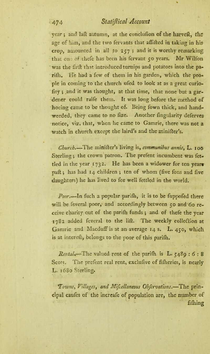 year ; and lad autumn, at the conclufion of the harveft, the age of him, and the two fervants that aflifted in taking in his crop, amounted in all to 257 ; and it is worthy remarking that on- of thefe has been his fervant 50 years. Mr Willbn was the firft that introduced turnips and potatoes into the pa- rifh. He had a few of them in his garden, which the peo* pie in coming to the church ufed to look at as a great curio- fity; .and it was thought, at that time, that none but a gar- dener could raife them. It was long before the method of hoeing came to be thought of. Bejng fown thick, and hand- weeded, they came to no lize. Another fingukrity deferves notice, viz. that, when he came to Gamrie, there was not a watch in church except the laird's and the minifter's. Church The minifter's living is, commttnibus annis, L. loO Sterling; the crown patron. The prefent incumbent was fet- tled in the year 1732. He has been a widower for ten year* paft; has had 14 children ; ten of whom (five fons and five daughters) he has lived to fee well fettled in the world. Poor.—'In fuch a popular parifli, it is to be fappofed there will be feveral poor, and accordingly between 50 and 60 re- ceive charity out of the parifh funds ; and of thefe the year 1782 added feveral to the lift. The weekly colIe£tion at Gamrie and Macduff is at an average 14 s. L. 450, which is at intereft, belongs to the poor of this parifli. RentaU—The valued rent of the parifh is L. 5489 : 6 : 8 Scots. The prefent real rent, exclufive of fifheries, is nearly L. 1680 Sterling. Townsy Villages, and Mifcellaneous Ohfervations.—The prin- cipal caufes of the incrcafe of population are, the number of fiflaing