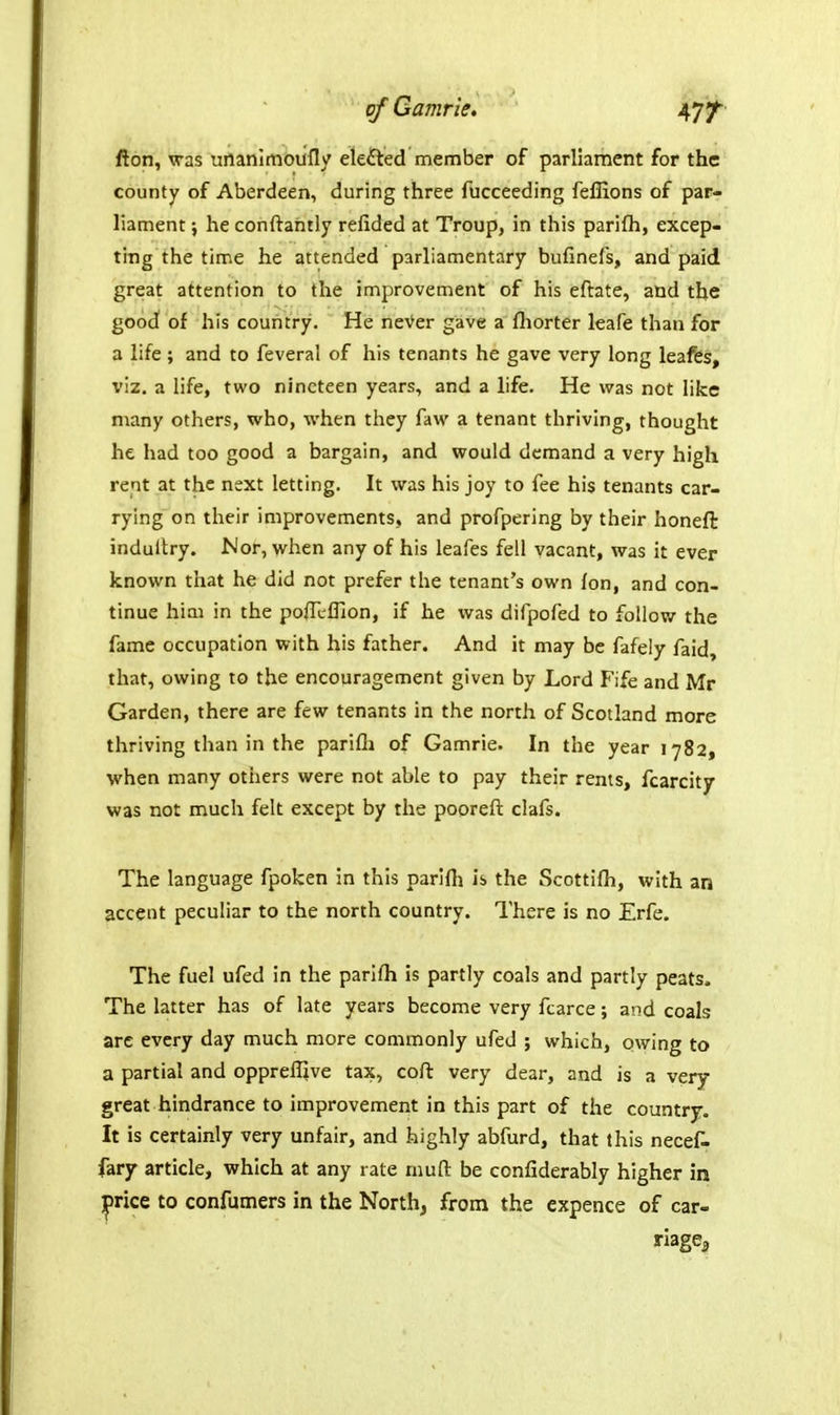 fton, was unanlmoiifly elected member of parliament for the county of Aberdeen, during three fucceeding feflions of par- liament j he conftantly refided at Troup, in this parifli, excep- ting the time he attended parliamentary bufinefs, and paid great attention to the improvement of his eftate, and the good of his country. He neVer gave a fliorter leafe than for a life; and to feveral of his tenants he gave very long leafes, viz. a life, two nineteen years, and a life. He was not like many others, who, when they faw a tenant thriving, thought he had too good a bargain, and would demand a very high rent at the next letting. It was his joy to fee his tenants car- rying on their improvements, and profpering by their honeft indultry. Nor, w^hen any of his leafes fell vacant, was it ever known that he did not prefer the tenant's own Ion, and con- tinue him in the poffcllion, if he was difpofed to follow the fame occupation with his father. And it may be fafely faid, that, owing to the encouragement given by Lord Fife and Mr Garden, there are few tenants in the north of Scotland more thriving than in the parifli of Gamrie. In the year 1782, when many others were not able to pay their rents, fcarcity was not much felt except by the pooreft clafs. The language fpoken in this parifli is the Scottifh, with an accent peculiar to the north country. There is no Erfe. The fuel ufed in the parifli is partly coals and partly peats. The latter has of late years become very fcarce; and coals are every day much more commonly ufed ; which, owing to a partial and oppreflive tax, coft very dear, and is a very- great hindrance to improvement in this part of the country. It is certainly very unfair, and highly abfurd, that this necef- fary article, which at any rate niufl: be confiderably higher in jprice to confumers in the North, from the expence of car- riage^