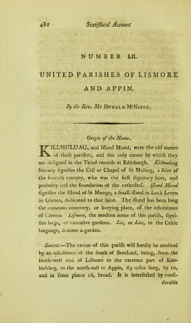 NUMBER LII. UNITED PARISHES OF LISMORE AND APPIN. By the Rev. Mr Donald M'Nicol. Origin of the Name^ KILLMULUAG, and Ifland Mund, were the old names of thefe parKhes, and the only names by which they are deligned in the Teind records at Edinburgh. Killmuluag liteiaiiy fignifies the Cell or Chapel of St Muluag, a faint of the feventh century, who was the firft dignitary here, and probably laid the foundation ot the cathedral. IJlnnd Mund fignifies the Ifland of St Mungo, a fmall illand in Loch Leven in Glenco, dedicated to that faint. The ifland has been long the common cemetery, or burying place, of the inhabitants of Glenco. Lifmore, the modern name of this parifh, figni- fies large, cr exteniive gardens. Lis, or Lios, in the Celtic language, denotes a-garden. Extent.—The extent of this parifli will hardly be credited by an luhabitgnt ot the fouth of Scotland, being, from the louth-weft end of Lifmore to the extreme part of Ken- lochbeg, to the north-ealt in Appin, 63 miles long, by 10, and in fome places 16, broad. It is interfeiled by confi- derablc