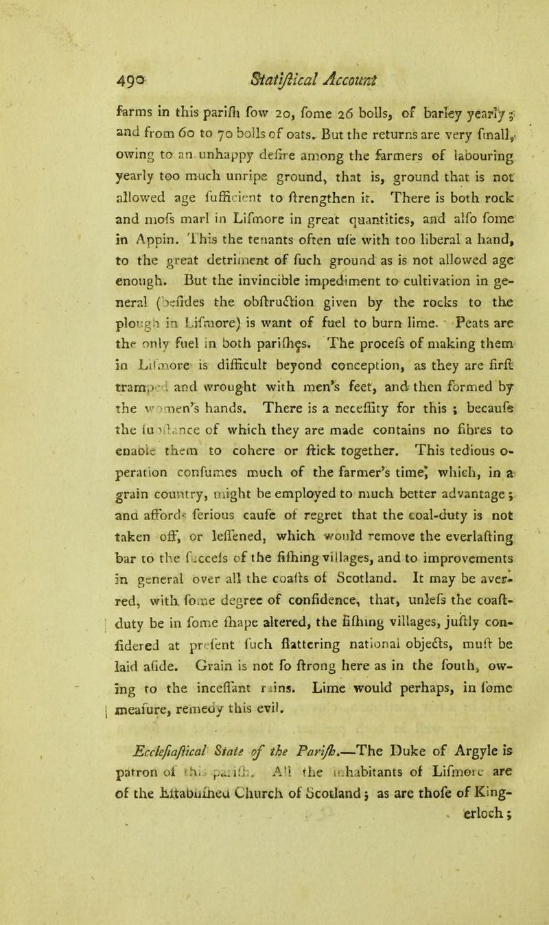 farms in this parifii fovv 20, fome 26 bolls, of barley yearly;, and from 60 to 70 bolls of oats. But the returns are very fmall,. owing to an unhappy deftre among the formers of labouring yearly too m^jch unripe ground, that is, ground that is not allowed age fufHTirnt to ftrengthcn it. There is both rock and mofs marl in Lifmore in great quantities, and alfo fome in Appin. This the tenants often ule with too liberal a hand, to the great detriment of fuch ground as is not allowed age enough. But the invincible impediment to cultivation in ge- neral (bcfides the obftruftion given by the rocks to the plo':!^;i in Lifmore) is want of fuel to burn lime. Peats are thf only fuel in both parifh^s. The procefs of making them in Lilaiore is difficult beyond conception, as they are firfl tramp.i and wrought with men*s feet, and then formed by the women's hands. There is a neceffity for this ; becaufe the (u >il,:nce of which they are made contains no fibres to cnaoie them to cohere or fticfc together. This tedious o- peration confumes much of the farmer's time^ which, in a- grain country, might be employed to much better advantage ; and afford'^ ferious caufc of regret that the coal-duty is not taken off, or leffened, which would remove the everlafting bar to the fuccels of the fifhing villages, and to improvements in general over all the coafls of Scotland. It may be aver- red, with fo.iie degree of confidence, that, unlefs the coaft- ' duty be in fome lhape altered, the filhmg villages, juilly con- lidered at prcfent fuch flattering national objects, mul> be laid afide. Grain is not fo flrong here as in the fouth^ ow- ing to the inceflant r ;ins. Lime would perhaps, in Ibmc 1 ineafure, remedy this evil. Eccleftaftical State of the Parifii The Duke of Argyle is patron oi fhi. p.i:ifl;. A!! the u habitants of Lifmoic are of the liltabufneu Church of iicotland j as are thofe of King- erloch;