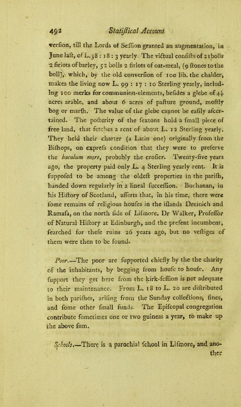 verfion, till the Lords of SefTion granted an augmentation, ia Junelaft, ofL.38 : 18 : 3 yearly The viaual confifts of 2iboUs 2 firiots of barley, 52 bolls 2 firlots of oat-meal, (9 ftones to the boll), which, by the old converfion of 100 lib. the chalder, makes the living now L. 99 : 17 : 10 Sterling yearly, includ- ing ICQ merks for communion-elements, befides a glebe of 44- acres arable, and about 6 acres of pafture ground, moftly bog or marOi. The value of the glebe cannot be eafily afcer- tained. The pofterity of the fextons hold a fmall piece of free land, that fetches a rent of about L. 12 Sterling yearly. They held their charter (a Latin one) originally from the Bifhops, on exprefs condition that they were to preferve the baculum rnqre, probably the crofier. Twenty-five years ago, the property paid only L. 4 Sterling yearly rent. It is fuppofed to be among the oldeft properties in the parilh, handed down regularly in a lineal fuccefEon. Buchanan, iu his Hiftory of Scotland, aflerts that, In his time, there were ibme remains of religious houfes in the iflands Dreinich and Ramafa, on the north Cde of Lilmore. Dr Walker, Profeffbr of Natural Hiftory at Edinburgh, and the prefent incumbent, fearched for thefe ruins 26 years ago, but no veftiges of them were then to be found. Poor.—^The poor are fupported chiefly by the the charity of the inhabitants, by begging from houfe to houfe. Any fupport they get here from the kirk-felEon is pot adequate to their maintenance. From L. 18 to L. 20 are diitributed in both parifties, arifing from the Sunday coUeftions, fines, and fome other finall funds. The Epifcopal congregation contribute fometlmes one or two guineas a year, to make up the above fum. ScMs,—There is ^ parochial fchool in Lifaiore, and ano- ther