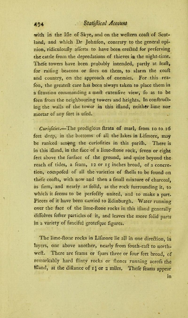 with in the Ifle of Skyc, and on the weftern coaft of Scot- land, and which Dr Johnfon, contrary to the general opi- nion, ridiculoufly aflerts to liave been ere£led for preferving the cattle from the depredations of thieves ia the night-time. Thefe towers have been probably intended, partly at leaft, for raifing beacons or fires on them, to alarm the coaft and country, on the approach of enemies. For this rea- fon, the greateft care has been always taken to place them in a fituation commanding a moft extenfive view, fo as to be feen from the neighbouring towers and heights. In conftruft- ing the walls of the tower in this ifland, neither hme nor mortar of any fort is ufed. Curhftties.—^The prodigious ftrata of marl, from lo to i6 feet deep, in the bottoms of all the lakes in Lifmore, may be ranked am«?ng the curiofities in this parifh. There is in this ifland, in the face of a lime-ftone rock, feven or eight feet above the furface of the ground, and quite beyond the reach of tides, a feam, 12 or 15 inches broad, of a concre- tion, compofed of all the varieties of fhells to be found on thefe coafts, with now and then a fmall mixture of charcoal, as firm, and nearly as folid, as the rock furrounding it, to which it feems to be perfectly united, and to make a part. Pieces of it have been carried to Edinburgh. Water running over the face of the lime-ftone rocks in this ifland generally diflblves fofter particles of it, and leaves the more folid parts in a variety of fanciful grotefque figures. The lime-flone rocks in Lifmore lie all in one direction, in layers, one above another, nearly from fouth-eafl to north- weft. There are feams or fpars three or four feet broad, of remarkably hard flinty rocks or flones running acrofs the ifland, at the difiance of 11 or 2 miles, Thefe feams appear in