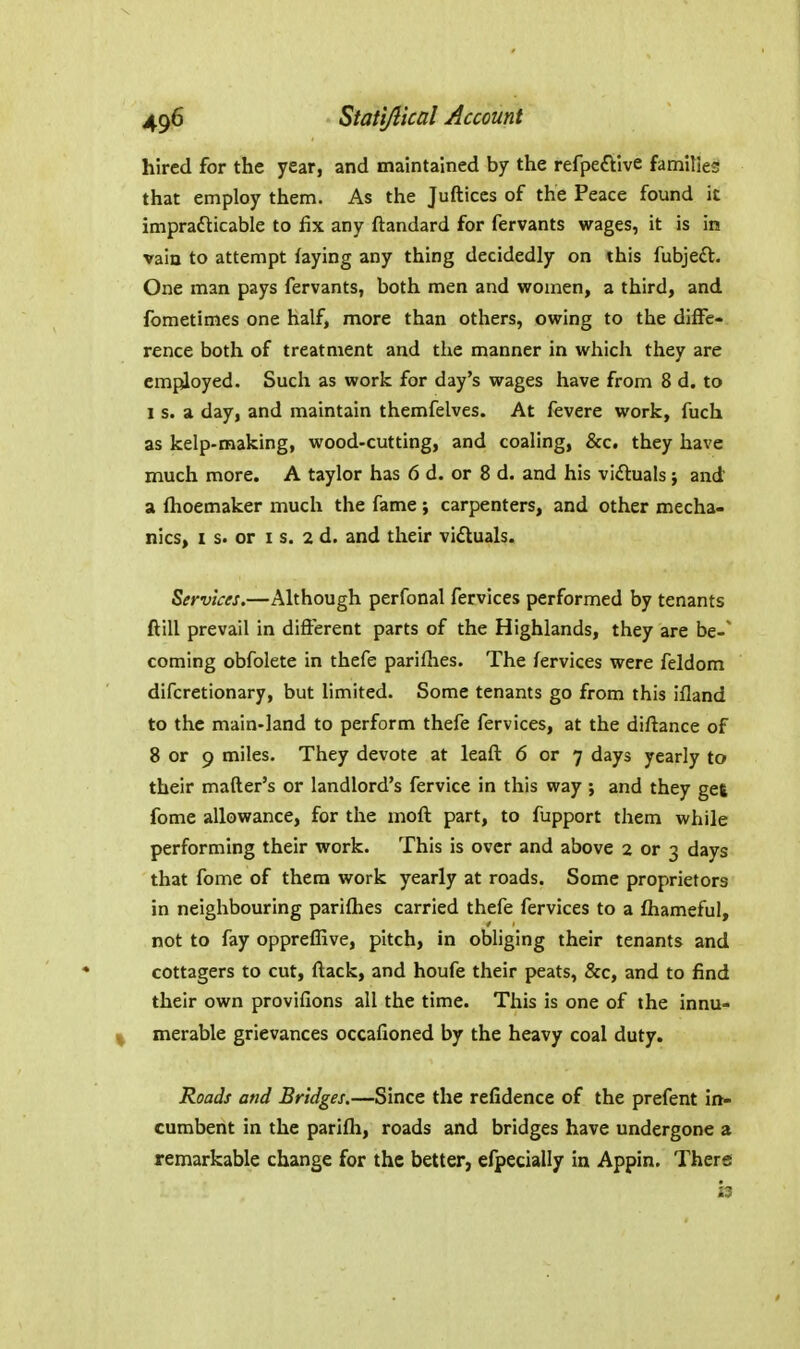 hired for the year, and maintained by the refpeftive families that employ them. As the Jufticcs of the Peace found ic impradlicable to fix any ftandard for fervants wages, it is in vain to attempt faying any thing decidedly on this fubjeft. One man pays fervants, both men and women, a third, and fometimes one half, more than others, owing to the diffe- rence both of treatment and the manner in which they are employed. Such as work for day's wages have from 8 d. to 1 s. a day, and maintain themfelves. At fevere work, fuch as kelp-making, wood-cutting, and coaling, &c. they have much more. A taylor has 6 d. or 8 d. and his victuals j and a fhoemaker much the fame ; carpenters, and other mecha- nics, I s. or I s. 2 d. and their vi£luals. Services.—Although perfonal fervices performed by tenants ftill prevail in different parts of the Highlands, they are be-' coming obfolete in thefe parifhes. The fervices were feldom difcretionary, but limited. Some tenants go from this ifland to the main-land to perform thefe fervices, at the diflance of 8 or 9 miles. They devote at leaft 6 or 7 days yearly to their mafter's or landlord's fervice in this way ; and they get fome allowance, for the moft part, to fupport them while performing their work. This is over and above 2 or 3 days that fome of them work yearly at roads. Some proprietors in neighbouring parifhes carried thefe fervices to a fhameful, not to fay opprefKve, pitch, in obliging their tenants and cottagers to cut, ftack, and houfe their peats, &c, and to find their own provifions all the time. This is one of the innu- merable grievances occafioned by the heavy coal duty. Roads and Bridges.—Since the refidence of the prefent in- cumbent in the parifh, roads and bridges have undergone a remarkable change for the better, elpecially in Appin. There