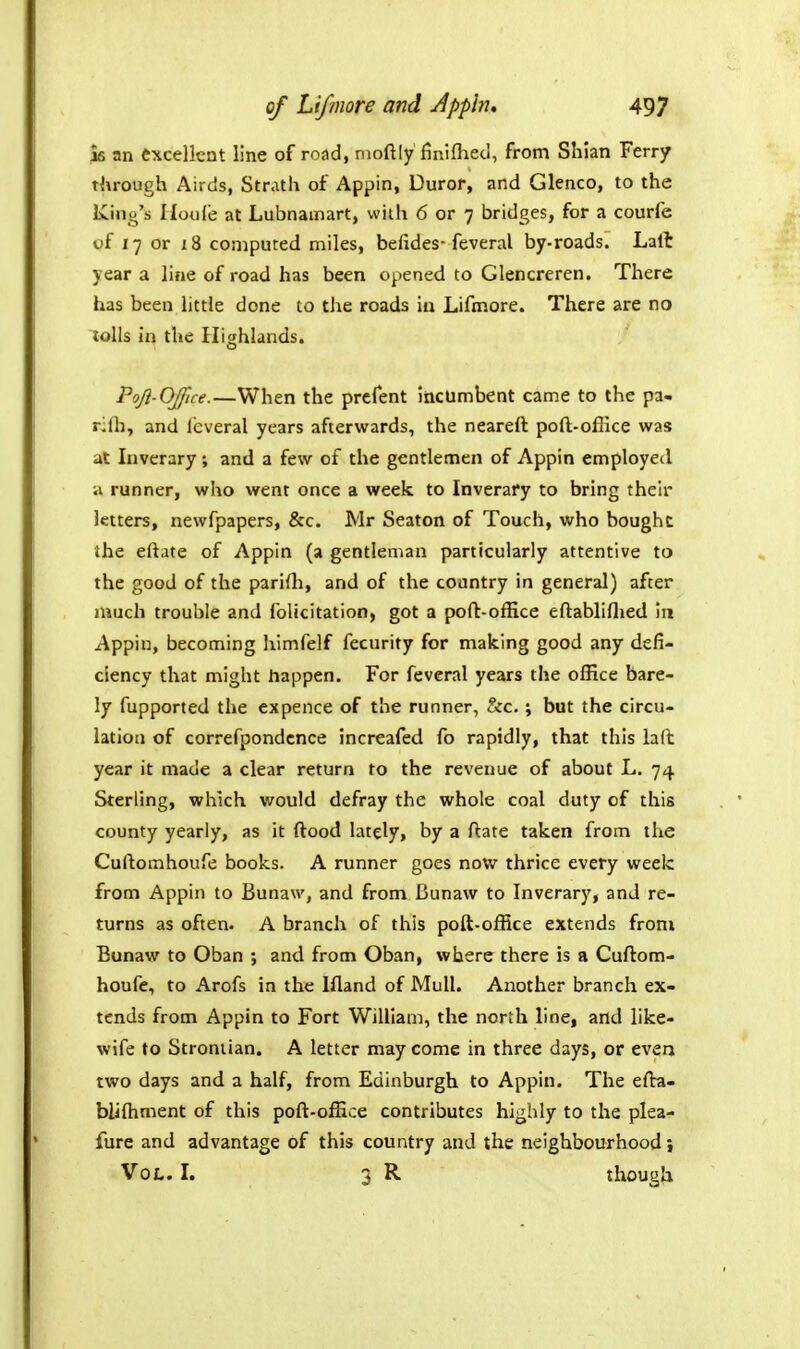 16 an excellent line of road, nioft[y finiflied, from Shian Ferry through Airds, Strath of Appin, Duror, and Glenco, to the King's Iloule at Lubnamart, with 6 or 7 bridges, for a courfe of 17 or 18 computed miles, befides-feveral by-roads. Lalt year a line of road has been opened to Glencreren. There has been little done to the roads in Lifmore. There are no lolls in the Highlands. Pojl-Office.—When the prcfent incumbent came to the pa- rilli, and ic;veral years afterwards, the neareft poft-oflice was at Inverary; and a few of the gentlemen of Appin employed ;i runner, who went once a week to Inverary to bring their letters, newfpapers, &c. Mr Seaton of Touch, who bought the eftate of Appin (a gentleman particularly attentive to the good of the parifh, and of the country in general) after niuch trouble and folkitation, got a poft-olEce eftabliflied in Appin, becoming himfelf fecurity for making good any defi- ciency that might happen. For feveral years the office bare- ly fupported the expence of the runner, &c. ; but the circu- lation of correfpondcnce increafed fo rapidly, that this iaft year it made a clear return to the revenue of about L. 74 Sterling, which would defray the whole coal duty of this county yearly, as it ftood lately, by a ftate taken from the Cuftomhoufe books. A runner goes now thrice every week from Appin to Bunaw, and from Bunaw to Inverary, and re- turns as often. A branch of this poft-office extends from Bunaw to Oban ; and from Oban, where there is a Cuftom- houfe, to Arofs in the Ifland of Mull. Another branch ex- tends from Appin to Fort William, the north line, and like- wife to Stroniian. A letter may come in three days, or even two days and a half, from Edinburgh to Appin. The efta- blilhment of this poft-office contributes highly to the plea- fure and advantage of this country and the neighbourhood Vol. I. 3 R though