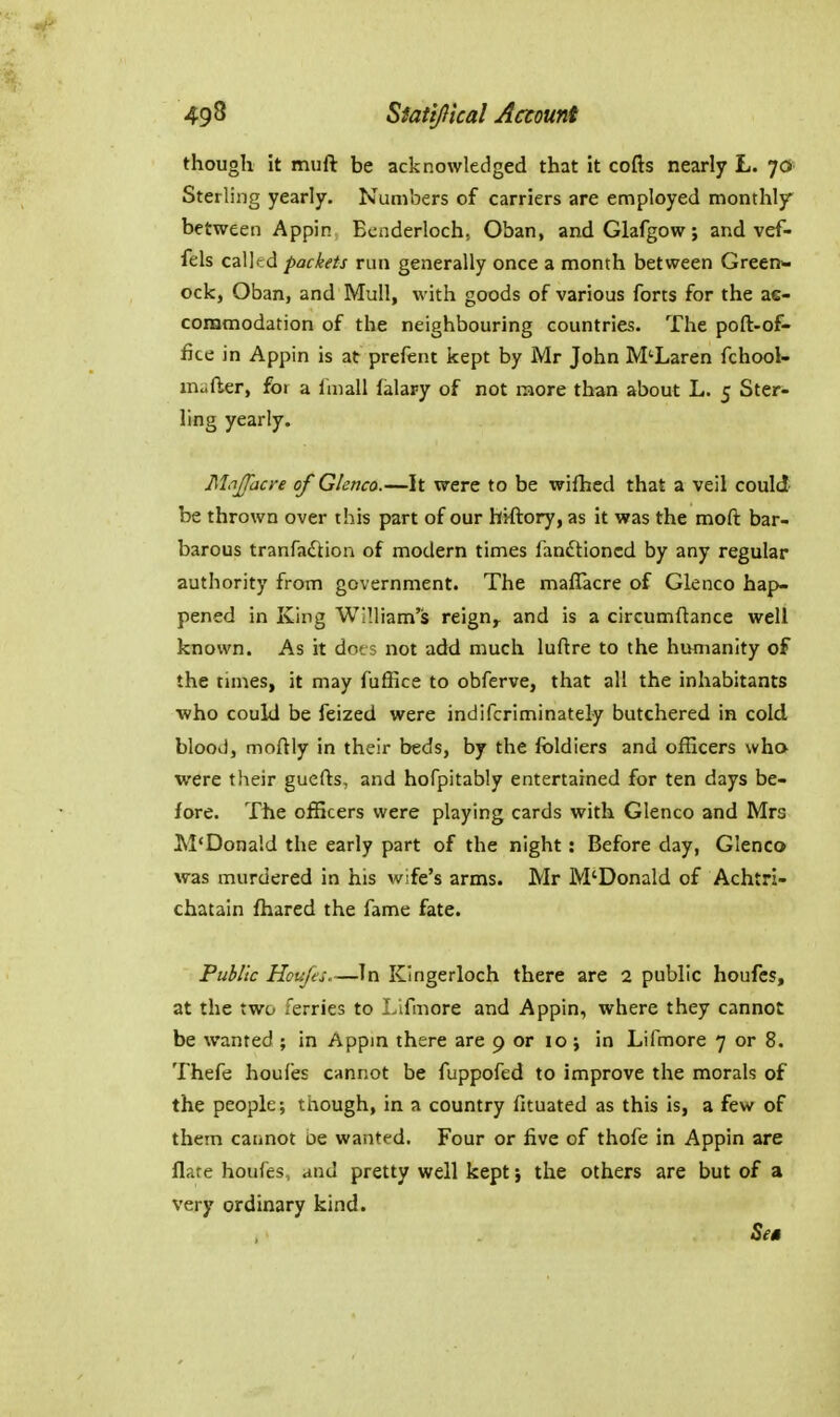 though it muft be acknowledged that it cofts nearly L. 7a Sterling yearly. Numbers of carriers are employed monthly between Appin Ecnderloch, Oban, andGlafgow; and vef- fels calkd packets run generally once a month between Green>- ock, Oban, and Mull, with goods of various forts for the ae- coramodation of the neighbouring countries. The poft-of- fice in Appin is at prefent kept by Mr John M'Laren fchool- inuder, for a Imall falary of not raore than about L. 5 Ster- ling yearly. Majfacre of Glenca.—It were to be wifhed that a veil could be thrown over this part of our hiftory, as it was the moft bar- barous tranfaftion of modern times fandtioncd by any regular authority from government. The maflacre of Glenco hap- pened in King William's reign^ and is a circumftance well known. As it dots not add much luftre to the humanity of the times, it may fulEce to obferve, that all the inhabitants who could be feized were indifcriminately butchered in cold blood, moftly in their beds, by the foldiers and officers who were their guefts, and hofpitably entertained for ten days be- fore. The officers were playing cards with Glenco and Mrs M'Donald the early part of the night: Before day, Glencc> was murdered in his wife's arms. Mr M'Donald of Achtri- chatain fhared the fame fate. Public Houjes.—In Kingerloch there are 2 public houfcs, at the two ferries to Lifmore and Appin, where they cannot be wanted ; in Appm there are 9 or 10 ; in Lifmore 7 or 8. Thefe houfes cannot be fuppofed to improve the morals of the people; though, in a country fituated as this is, a few of them cannot oe wanted. Four or five of thofe in Appin are flare houfes, and pretty well kept} the others are but of a very ordinary kind.