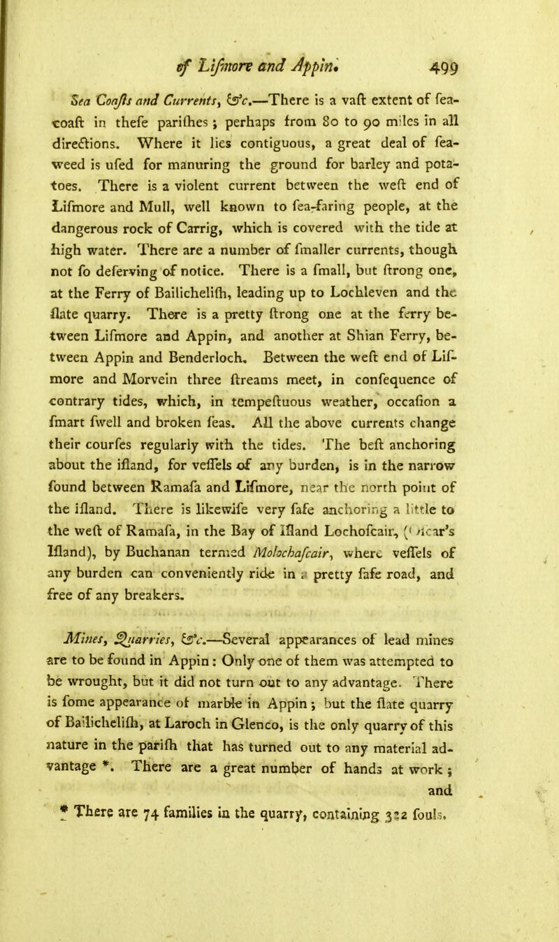 Sea CoaJIs and Currents^ ^c.—There is a vaft extent of fea- coaft in thefe parifhes; perhaps from 80 to 90 m'les in all direftions. Where it lies contiguous, a great deal of fea- weed is ufed for manuring the ground for barley and pota- toes. There is a violent current between the weft end of Lifmore and Mull, well known to fea-faring people, at the dangerous rock of Carrig, which is covered with the tide at high water. There are a number of fmaller currents, though not fo deferving of notice. There is a fmall, but ftrong one, at the Ferry of Bailichelifli, leading up to Lochleven and the flate quarry. There is a pretty ftrong one at the ferry be- tween Lifmore and Appin, and another at Shian Ferry, be- tween Appin and Benderloch, Between the weft end of Lif- more and Morvein three ftreams meet, in confequence of contrary tides, which, in tempeftuous weather, occafion a fmart fwell and broken feas. All the above currents change their courfes regularly with the tides. The beft anchoring about the ifland, for veflels of any burden, is in the narrow found between Ramafa and Lifmore, near the north point of the ifland. There is likewife very fafe anchoring a little to the weft of Ramafa, in the Bay of Ifland Lochofcair, (' /icar's Ifland), by Buchanan ternisd Molochafcair^ where vefTels of any burden can conveniently ride in . pretty fafe road, and free of any breakers. Mines., flanks, i^fc:—Several appearances of lead naines are to be found in Appin : Only one of them was attempted to be wrought, but it did not turn out to any advantage. There is fome appearance of marble in Appin ; but the flate quarry of Bailichelifli, at Laroch inGlenco, is the only quarry of this nature in the parifh that has turned out to any material ad- vantage *. There are a great number of hands at work ; and * There are 74 families in the quarry, contalnipg 3:2 fouls.