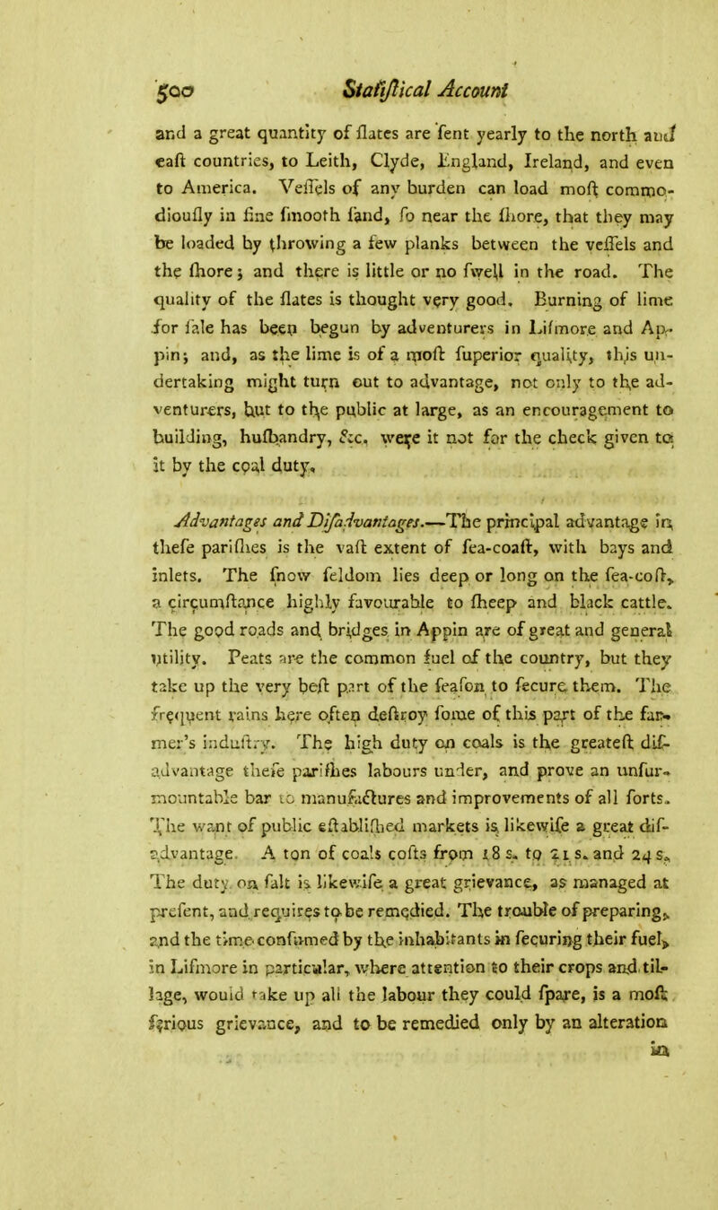 and a great quantity of flatcs are fent yearly to the north auJ eaft countries, to Leith, Clyde, England, Ireland, and even to America. VelTels of any burden can load mof^ comnao- dioufly in fine fmooth land, fo near the lliore, that they may be loaded by throwing a few planks between the vcffels and the fhore; and there is little or no f\yeU in the road. The quahty of the flates is thought very good. Burning of lime for iale has beep begun by adventurers in Lifmore and Ap^- pin; and, as the lime is of a rnofb fuperior qualUyj th.'S un- dertaicing might turn out to advantage, not only to th,e ad- venturers, hut to th^e public at large, as an encouragement to building, hufbandry, Sic. \vei;e it not for the check given to it by the coa,l duty. Advantages and Difadvantages.—The prmclpal advantage \i\ thefe pariflies is the vaft extent of fea-coaft, with bays and inlets. The fnow feldom lies deep or long on the fea-coO, a circjumftpjice highly favoiirahle to fheep and black cattle. The good roads and bridges in Appin are of great and general ntility. Peats -ire the common fuel of the country, but they take up the very beft p.:irt of the feafon to fecure, them. The fr?<iuent fains h^re often deftroy fome of this paft of th£ farw mer's induftry. The high duty go coals is the greateft dif- a,Jvantage thefe pafifties labours under, and prove an unfur* mountable bar to manufoflures and improvements of all forts. Xhe want of public eftabliflied markets is, likevvlfe a great dif- s,dvantage. A ton of coals cofts frpm t8 s. to iis. and 24 s«, The duty, on fait is likewife a great grievance, as managed at pj-efent, and.requires to be remedied. The tremble of preparing^ zjid the tme confvimed by the inhabitants in fecuri«g their fuel> in Lifn^ore in particular^ wliere attention to their crops and til- hge, would take up ali the labour they could fpafe, is a moft furious grievance, and to be remedied only by an alteration