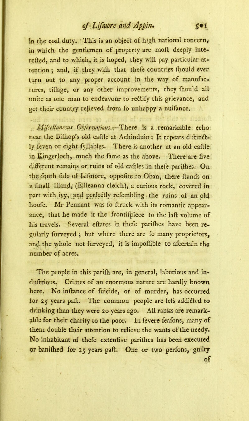 in the coal duty. This is an object of high national concern, in which the gentlemen of property are moft deeply inte- refted, and to which, it is hoped, they will pay particular at- tention J and, if they wilh that thefe countries fhould ever turn out to any proper account in the way of manufac- tures, tillage, or any other improvements, they fliould all unite as one man to endeavour to reftify this grievance, and get their country relieved from fo unhappy a nuifance. Mifcellamotts Olfervatiofis.—'There is a remarkable echo riear the Bilhop's old caftle at Achinduin: It repeats diftindl- ly feven or eight fyllabies. There is another at an old caftle in Kingerloch, much the fame as the above. There are five diflerent remains or ruins of old caftles in thefe parifhcs. On the fputh fide of Lifmore, oppofite to Oban, there ftands on a fmall ifland, (Eilleanna cloich), a curious rock, covered ia part with ivy, and perfeiSHy refembling the ruins of an ol4 houfe. Mr Pennant was fo flruck with its romantic appear- ance, that he made it the frontifpiece to the laft volume of his travels. Several eftates in thefe parifhes have been re- gularly furveyed ; but where there are fo many proprietors, and the whole not furveyed, it is impoflible to afcertain the number of acres. The people in this parifh are, in general, laborious and in- duftrious. Crimes of an enorrpous nature are hardly known here. No inftance of fuicide, or of murder, has occurred for 25 years paft. The common people are lefs addifted to drinking than they were 20 years ago. All ranks are remark- able for their charity to the poor. In fevere feafons, many of them double their attention to relieve the wants of the needy. No inhabitant of thefe extenfive pariflies has been executed or baniflied for 25 years paft. One or two perfons, guilty of