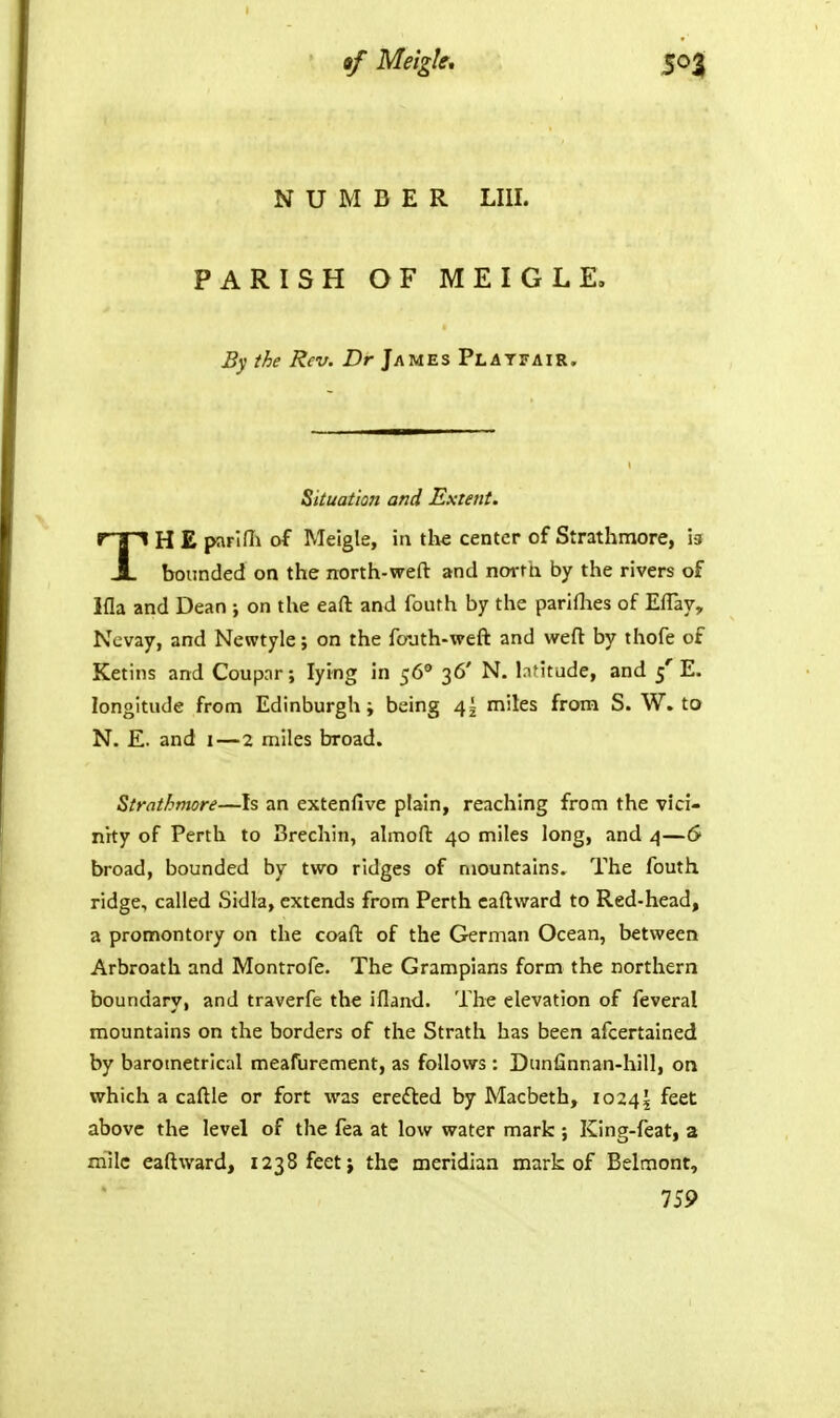NUMBER LIII. PARISH OF MEIGLE. By the Rev. Dr James Platitair. Situation and Extent. TH £ parlOi of Meigle, in the center of Strathmore, h bounded on the north-weft and north by the rivers of Ifla and Dean ; on the eaft and fouth by the pariflies of Eflay, Ncvay, and Newtyle; on the fouth-weft and weft by thofe of Ketins and Coupar; lying in 56° 36' N. lafitude, and 5'E. longitude from Edinburgh i being 4^ miles from S. W. to N. E. and I—2 miles broad. Strathmore—Is an extenfive plain, reaching from the vici- nity of Perth to Brechin, ahnoft 40 miles long, and 4—6 broad, bounded by two ridges of mountains. The fouth ridge, called Sidla, extends from Perth caftward to Red-head, a promontory on the coaft of the German Ocean, between Arbroath and Montrofe. The Grampians form the northern boundary, and traverfe the ifland. The elevation of feveral mountains on the borders of the Strath has been afcertained by barometrical meafurement, as follows : Dunfinnan-hill, on which a caftle or fort was erefted by Macbeth, io24j feet above the level of the fea at low water mark ; King-feat, a rriilc eaftward, 1238 feet} the meridian mark of Belmont, 759