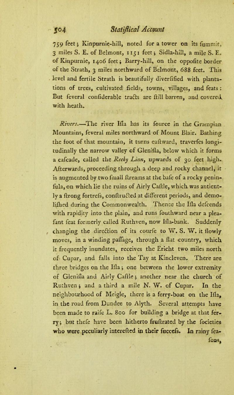 759 feet; Kinpurnic-hlll, noteJ for a tower on its fummk, 3 miles S. E. of Belmont, 1151 feet j Sidla-hlll, a mile S. Eo ofKinpurnie, 1406 feet; Barry-hill, on the oppofite border of the Strath, 3 miles northward of Belmont, 688 feet. This level and fertile Strath is beautifully diverfified with planta- tions of trees, cultivated fields, towns, villages, and feats : But feveral confiderable tracts are ftill barren, and covered, with heath. Rivers.—river Ifla has its fource In the Grampian Mountains, feveral miles northward of Mount Blair. Bathing the foot of that mountain, it turns eaftward, traverfes longi- tudinally the narrow valley of Glenlila, below which it forms a cafcade, called the Reeky Linny upwards of 30 feet high. Afterwards, proceeding through a deep and rocky channel, it is augmented by two fmall dreams at the bafe of a rocky penin- fula, on which lie the ruins of Airly Caftle, which was antient- ly a ftrong fortrefs, conftrufled at different periods, and demo- liflied during the Commonwealth. Thence the Ma defcends with rapidity into the plain, and runs fouthward near a plea- fant feat formerly called Ruthven, now Ifla-bank. Suddenly changing the direftion of its courfe to W. 8. W. it llowly moves, in a winding paffage, through a flat country, which it frequently inundates, receives the Ericht two miles north of Cupar, and falls into the Tay at Kincleven. There are three bridges on the Ifla; one between the lower extremity of Glenifla and Airly Caftle another near the church of Ruthven; and a third a mile N. W. of Cupar. In the neighbourhood of Meigle, there is a ferry-boat on the Ifla, in the road from Dundee to Alyth. Several attempts have been made to raife L. 800 for building a bridge at that fer- ry j but thefe have been hitherto fruftrated by the focieties who were peculiarly intereftcd in their fucccfs. In rainy fea- fons,