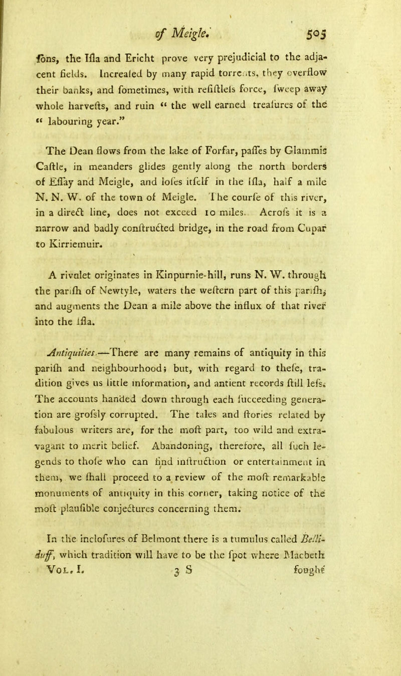 fons, the Ifla and Ericht prove very prejudicial to the adja- cent fields. Increaled by many rapid torrcts, they overflow their banks, and fometimes, with refiftlels force, I'weep away whole harvefts, and ruin  the well earned trealures of thd  labouring year. The Oean flows from the lake of Forfar, pafl'es by Glammis Caftle, in meanders glides gently along the north borders of EfTay and Meigle, and ioics itfclf in the Ifla, half a mile N. N. W. of the town of Meigle. T he courfe of this river, in a dire<n: line, does not exceed 10 mdes. Acrofs it is a narrow and badly conftrudted bridge, in the road from Cupar to Kirriemuir. A rivalet originates in Kinpurnie-hill, runs N. W. through the panfli of NTewtyle, waters the weftern part of this panfh^ and augments the Dean a mile above the influx of that river into the ifla. Antiquities.—There are many remains of antiquity in this parifli and neighbourhood; but, with regard to thefe, tra- dition gives us little mformation, and antient records ftill lefs; The accounts handed dov?n through each I'ucceeding genera- tion are grofsly corrupted. The tales and flories related by fabulous writers are, for the moft part, too wild and extra- vagant to merit belief. Abandoning, therefore, all iuch le- gends to thofe who can rind mflruction or entertainment ia them, we fhall proceed to a review of the moft remarkable monuments of antiquity in this corner, taking notice of the moft plaufible conjedtures concerning them. In the inclofures of Belmont there is a tumulus called BeUi' duff, which tradition will have to be the fpot v.'here ]>Jacbeth Vol, I. 3 S foughe