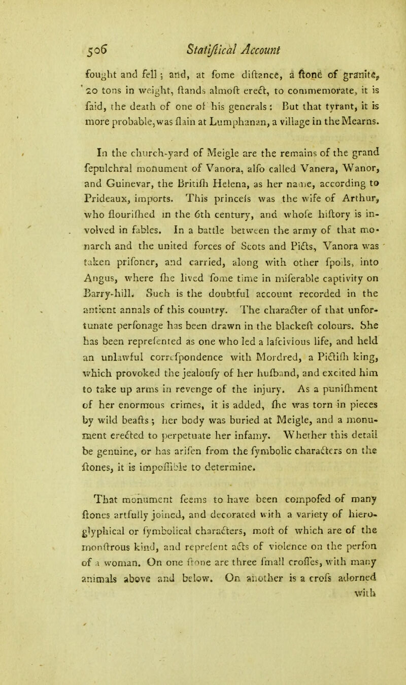 fought and fell and, at fome diftance, a ftone of granite, ' 20 tons in weight, ftands almoft erecl, to conimenioratev it is faid, the death of one of his generals: But that tyrant, it is more probable, was flain at Lumphanan, a village in the Mearns. In the church-yard of Meigle are the remains of the grand fepulchfal monument of Vanora, alfo called Vanera, Wanor, and Guinevar, the Britifli Helena, as her naiue, according to Prideaux, imports. This princeis was the wife of Arthur, who flouriflied m the 6th century, and whofe hiftory is in- volved in fables. In a battle between the army of that mo- narch and the united forces of Scots and Pidls, Vanora was taken prifoner, and carried, along with other fpoils, into Angus, where fiie lived fome time in niiferable captivity on Barry-hilL Such is the doubtful account recorded in the ant:cnt annals of this country. The chara£Ver of that unfor- tunate perfonage has been drawn in the blackeft colours. She has been reprefented as one who led a lafclvious life, and held an unlawful corrcfpondence with Mordred, a Piflifli king, which provoked the jealoufy of her hufbnnd, and excited him to take up arms in revenge of the injury. As a punifliment of her enormous crimes, it is added, flie was torn in pieces by wild beafts; her body was buried at Meigle, and a monu- ment erefted to perpetuate her infamy. Whether this detail be genuine, or has arifen from the fynibolic charadters on the ftones, it is innpoffibk to determine. That monument feems to have been compofed of many ftones artfully joined, and decorated with a variety of hiero- glyphical or fymbolical charadters, molt of which are of the rnonftrous kind, and reprelent afts of violence on the perfon of .\ woman. On one ftone are three fmall crofles, with many animals above and below. On another is a crofs adorned viih