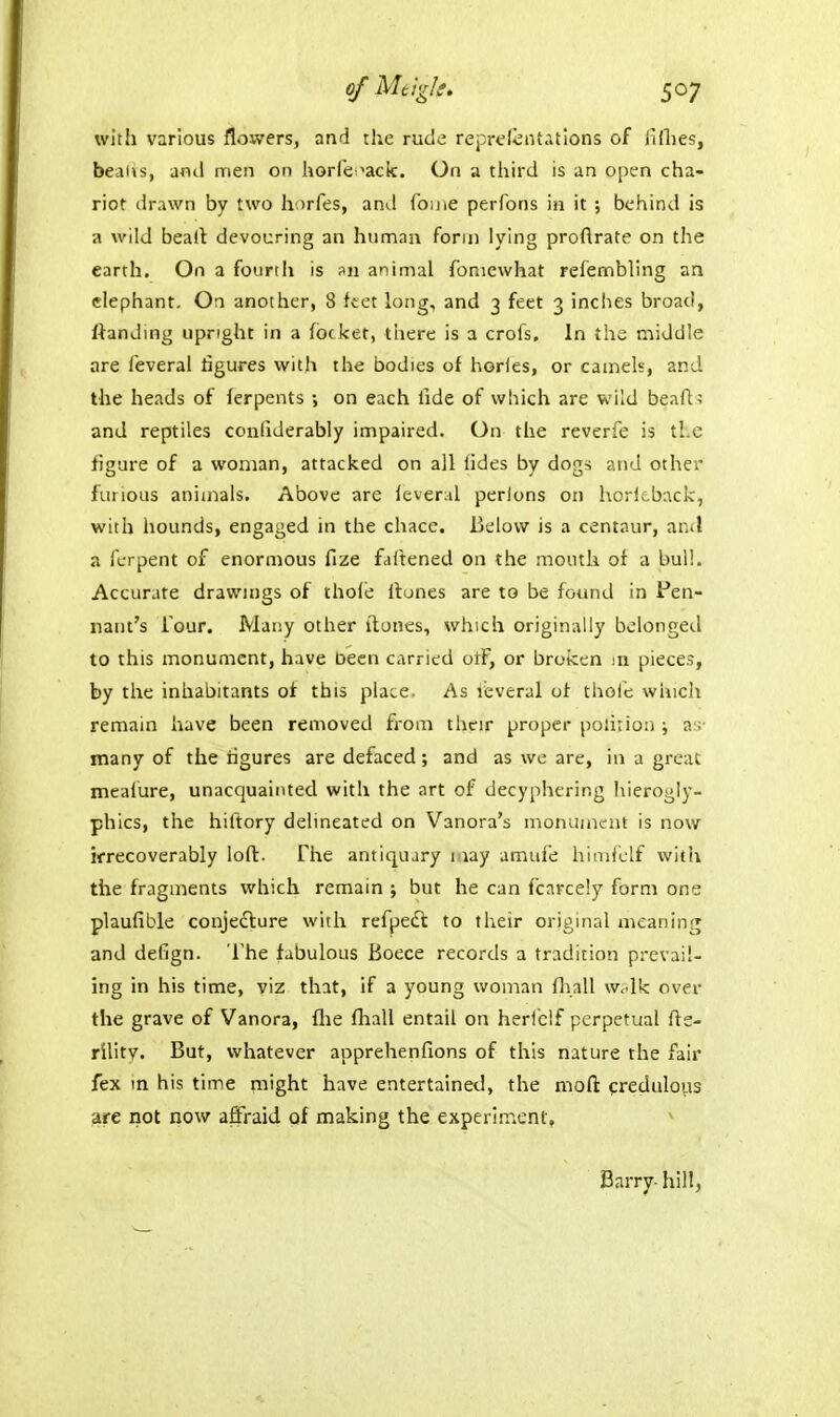 o/Magk. s^7 with various flowers, and the rude reprelcnt.itlons of lillies, beads, anil men on horfe-^ack. On a third is an open cha- riot drawn by two horfes, and foine perfons in it ; behind is a wild beait devouring an hnman form lying proftrate on the earth. On a fourth is animal foniewhat refembling an elephant. On another, 8 ftet long, and 3 feet 3 inches broad, ftanding upright in a focket, there is a crofs. In the middle are feveral figures with the bodies of hories, or camels, and the heads of ferpents ; on each fide of which are wild beafl.' and reptiles confiderably impaired. On the reverfe is tl.c figure of a woman, attacked on all fides by dogs atid other furious anixnals. Above are feveral perlons on l\ori;.back, with hounds, engaged in tiie chace. IjcIovv is a centaur, ar.il a fcrpent of enormous fize fattened on the mouth or a bull. Accurate drawings of thole ilunes are to be foimd In Pen- nant's Tour. Many other ilones, which originally belonged to this monument, have been carried otF, or broken m piece.?, by the inhabitants of this place. As leveral of thole wlncli remain have been removed from their proper polirion ; a;; many of the figures are defaced; and as we are, in a great mealure, unacquainted with the art of decyphcring liierogly- phics, the hiftory delineated on Vanora's monument is now irrecoverably lofl. The antiquary 1 lay amufe himi'clf with the fragments which remain ; but he can fcarcely form one plaufible conjecture with refpedl to their original meaning and defign. The fabulous Boece records a tradition prevail- ing in his time, viz that, if a young woman fj^all wAk over the grave of Vanora, flie fliall entail on herl'cif perpetual fte- rllity. But, whatever apprehenfions of this nature the fair fex m his time might have entertained, the nioft credulous are not now affraid of making the experinicnt. Barry- hill,