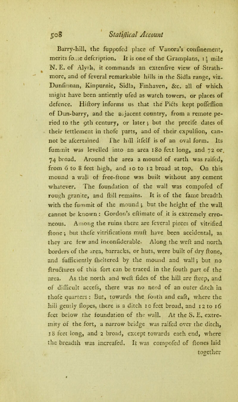 Barry-hill, the fuppofed place of Vanora's confinement, merits fo..ie defcription. It is one of the Grampians, i \ mile N. E. of Alyth, it commands an extenfive view of Strath- morc, and of feveral remarkable hills in the Sidla range, viz. Dunfinnan, Kinpurnie, Sidla, Fmhaven, &c. all of which might have been antiently ufed as watch towers, or places of defence. Hiftory informs us that the Pidts kept polTelEon of Dun-barry, and the aujacent country, from a remote pe- riod to the pth century, or later; but the precife dates of their iettlement in thofe parts, and of their expuUion, can- not be afcertained The hill itfelf is of an oval form. Its fummit was levelled into an area i8o fctt long, and 7 2 or. 74 broad. Around the area a mound of earth was raiftd, from 6 to 8 feet high, and lo to I2 broad at top. On this mound a wall of free-ftone was built without any cement whatever. The foundation of the wall was compofed of roui^h granite, and ftill remains. It is of the fame breadth with the fummit of the mound; but the height of the wall cannot be known : Gordon's eftimate of it is extremely erro- neous. Among the ruins there are feveral pieces of vitrified ftone but thefe vitrifications muft have been accidental, as they are few and inconfiderable. Along the weft and north borders of the area, barracks, or huts, were buih of dry ffone, and fufficiently (heltered by the mound and wall; but no ftrudtures of this fort can be traced in the fouth part of the area. As the north and well fides of the hill are fleep, and of diiKcult accefs, there was no need of an outer ditch in thole quarters : But, towards the fouth and eaft, where the hili genily flopes, there is a ditch lo feet broad, and I2 to i6 feet below the foundation of the wall. At the S. £. extre- mity of the fort, a narrow bridge was raifed over the ditch, 18 feet long, and 2 broad, except towards each end, where the breadtii was increafed. It was compofed of Hones laid together