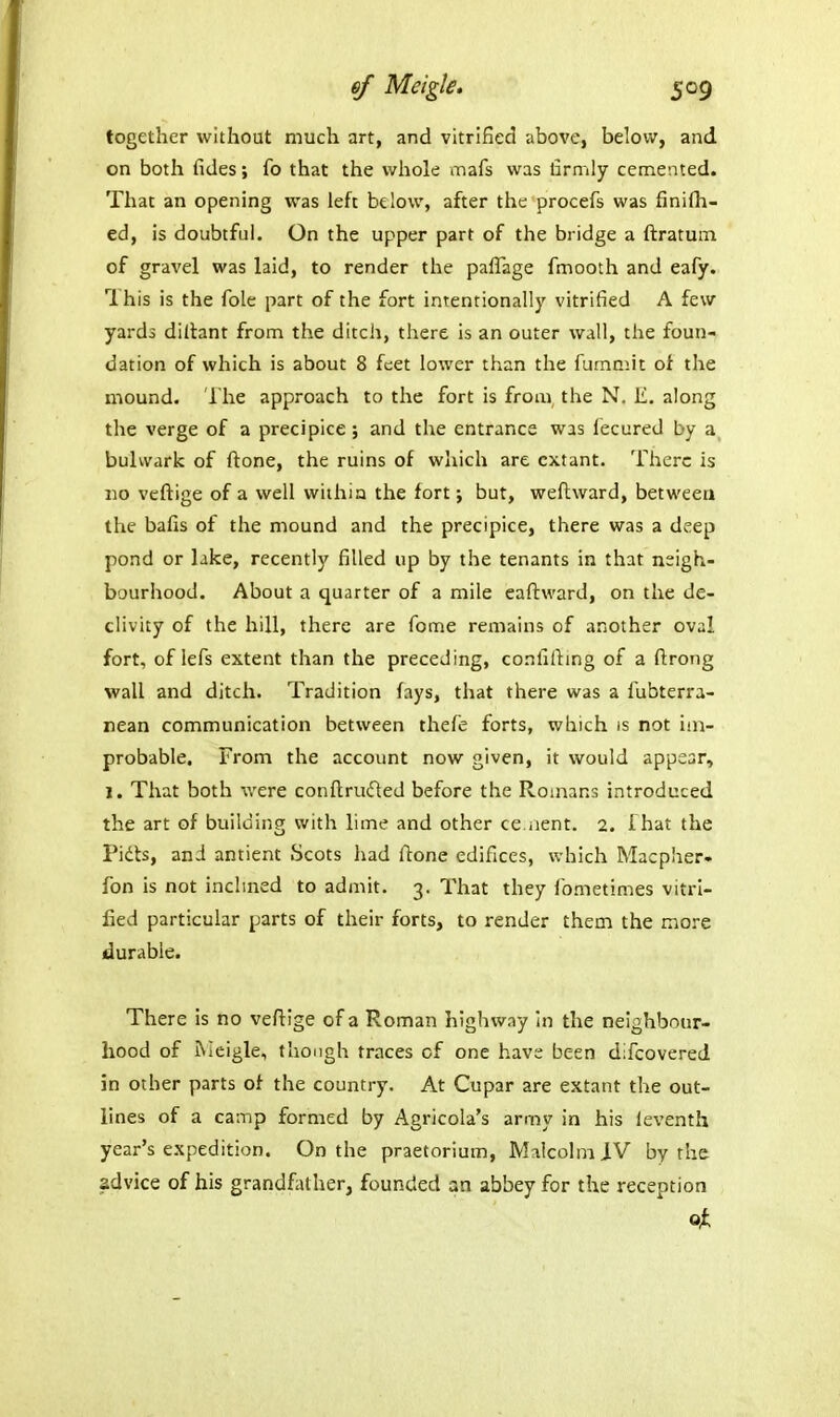 together without much art, and vitrified above, below, and on both fides; fo that the whole mafs was firmly cemented. That an opening was left below, after the procefs was finifh- ed, is doubtful. On the upper part of the bridge a ftratuin of gravel was laid, to render the paflage fmooth and eafy. This is the fole part of the fort intentionally vitrified A few yards dillant from the ditch, there is an outer wall, the foun- dation of which is about 8 feet lower than the fummit of the mound. The approach to the fort is from, the N. E. along the verge of a precipice ; and the entrance was fecured by a bulwark of ftone, the ruins of which are extant. There is 110 veftige of a well wiihia the fort; but, weftward, between the bafis of the mound and the precipice, there was a deep pond or lake, recently filled up by the tenants in that neigh- bourhood. About a quarter of a mile eaftward, on the de- clivity of the hill, there are fome remains of another oval fort, of lefs extent than the preceding, confifiing of a ftrong wall and ditch. Tradition fays, that there was a fubterra- nean communication between thefe forts, which is not im- probable. From the account now given, it would appear, 1. That both were conftrufted before the Romans introduced the art of building with lime and other ce.iient. 2. ihat the Pidts, and antient Scots had ftone edifices, which Macpher- fon is not inclmed to admit. 3. That they fometimes vitri- fied particular parts of their forts, to render them the more durable. There is no veftige of a Roman highway In the neighbour- hood of iNIeigle, though traces of one have been difcovered in other parts of the country. At Cupar are extant the out- lines of a camp formed by Agricola's army in his leventh year's expedition. On the praetorium, Malcolm iV by the advice of his grandfather, founded an abbey for the reception