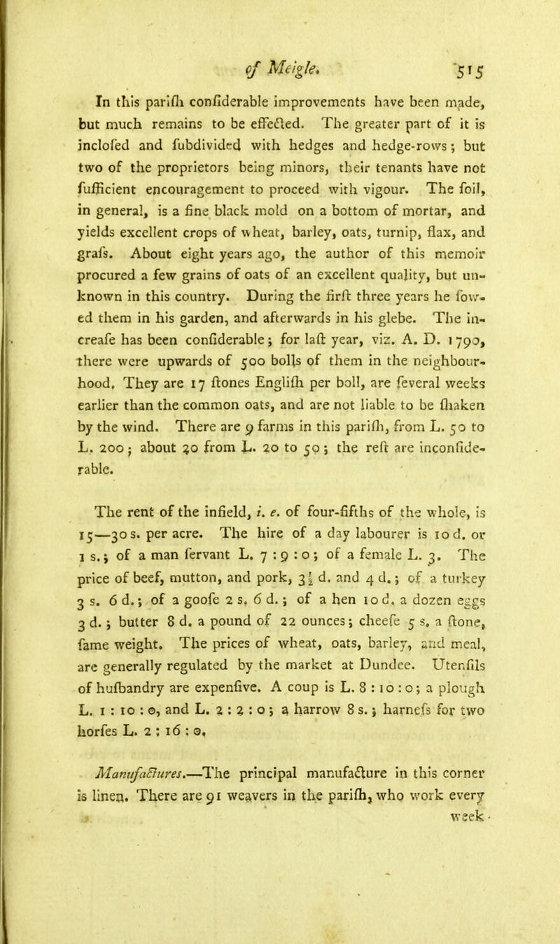 of Melgle. -515 In this parlfli confiderable improvements have been made, but much remains to be effefled. The greater part of it is inclofed and fubdivided with hedges and hedge-rows; but two of the proprietors being minors, their tenants have not fufiicient encouragement to proceed with vigour. The foil, in general, is a fine black mold on a bottom of mortar, and yields excellent crops of wheat, barley, oats, turnip, flax, and grafs. About eight years ago, the author of this memoir procured a few grains of oats of an excellent quality, but un- known in this country. During the firft three years he fow- ed them in his garden, and afterwards in his glebe. The in- creafe has been confiderable; for laft year, viz. A. D. 1 790, there were upwards of 500 bolls of them in the neighbour- hood. They are 17 ftones Engliftx per boll, are feveral weeks earher than the common oats, and are not liable to be fliaken by the wind. There are p farms in this parifli, from L. 50 to L. 200; about %o from L. 20 to 50 ; the reft are inconfide- rable. The rent of the infield, /. e. of four-fifths of the whole, is 15—30 s. per acre. The hire of a day labourer is 10 d. or 1 s. i of a man fervant L. 7 : 9 : o; of a female L. 3. The price of beef, mutton, and pork, 3 ? d. and 4 d.; of a turkey 3 s. 6 d.; of a goofe 2 s, 6 d.; of a hen 10 d. a dozen eggs 3 d. } butter 8 d. a pound of 22 ounces; cheefe 5 s, a {lone, fame weight. The prices of wheat, oats, barley, «rid meal, arc generally regulated by the market at Dundee. Utenfils of hufbandry are expenfive. A coup is L. 8 :10 : o; a plough L. 1:10:©, and L. 2 : 2 : o ; z, harrow 8 s. \ harnefs for two horfes L. 2 ; 16 : 9, ManufaEliires.—^I'he principal manufadlure in this corner is linen. There are 91 weavers in the parifh,who work ever^ week •