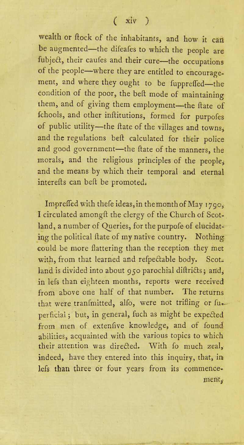 wealth or ftock of the inhabitants, and how it can be augmented—the difeafes to which the people are fubjeft, their caufes and their cure—the occupations of the people—where they are entitled to encourage- ment, and where they ought to be fupprelTed—the condition of the poor, the befl: mode of maintaining them, and of giving them employment—the ftate of fchools, and other inftitutions, formed for purpofes of public utility—the ftate of the villages and townsj and the regulations beft calculated for their police and good government—the ftate of the manners, the morals, and the religious principles of the people^ and the means by which their temporal and eternal interefts can beft be promoted* Impreffed with thefe ideas, in the month of May 1790, I circulated amongft the clergy of the Church of Scot- land, a number of Queries, for the purpofe of elucidat- ing the political ftate of my native country. Nothing could be more flattering than the reception they met with, from that learned and refpedtable body. Scot- land is divided into about 950 parochial diftrifts; an'dj in lefs than eighteen months, reports were received from above one half of that number. The returns that were tranfmitted, alfo, were not trifling or fui- perficial; but, in general, fuch as might be expedled from men of extenfive knowledge, and of found abilities, acquainted with the various topics to which their attention was direded. With fo much zeal, indeed, have they entered into this inquiry, that, ia lefs than three or four years from its commence- ment^