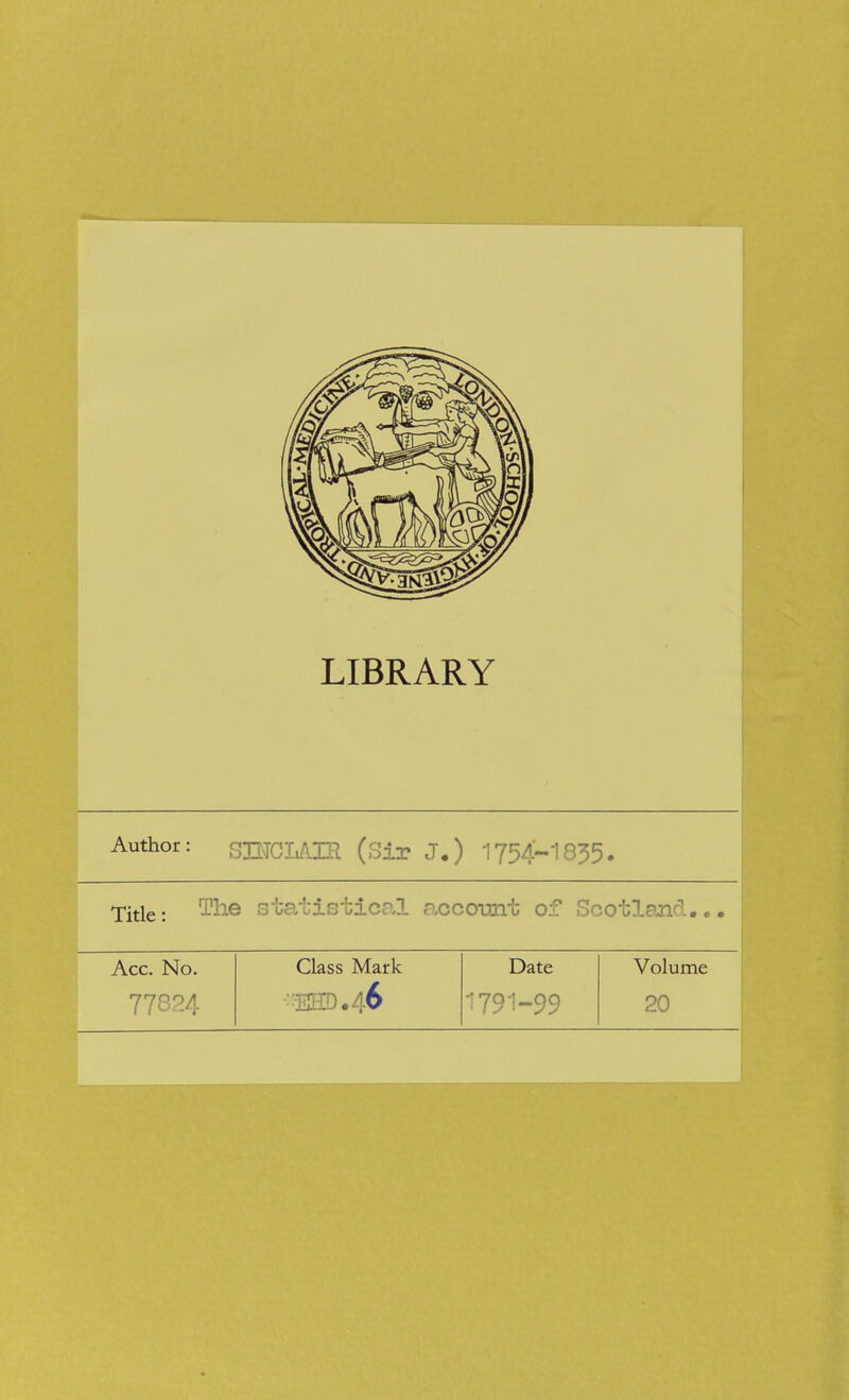 LIBRARY Author: SBTCL/IIR (Sir J.) 1754-1835. Title: ^e statistical aocoimt of Scotland.. Acc. No. 77824 Class Mark 32©. 46 Date 1791-99 Volume 20
