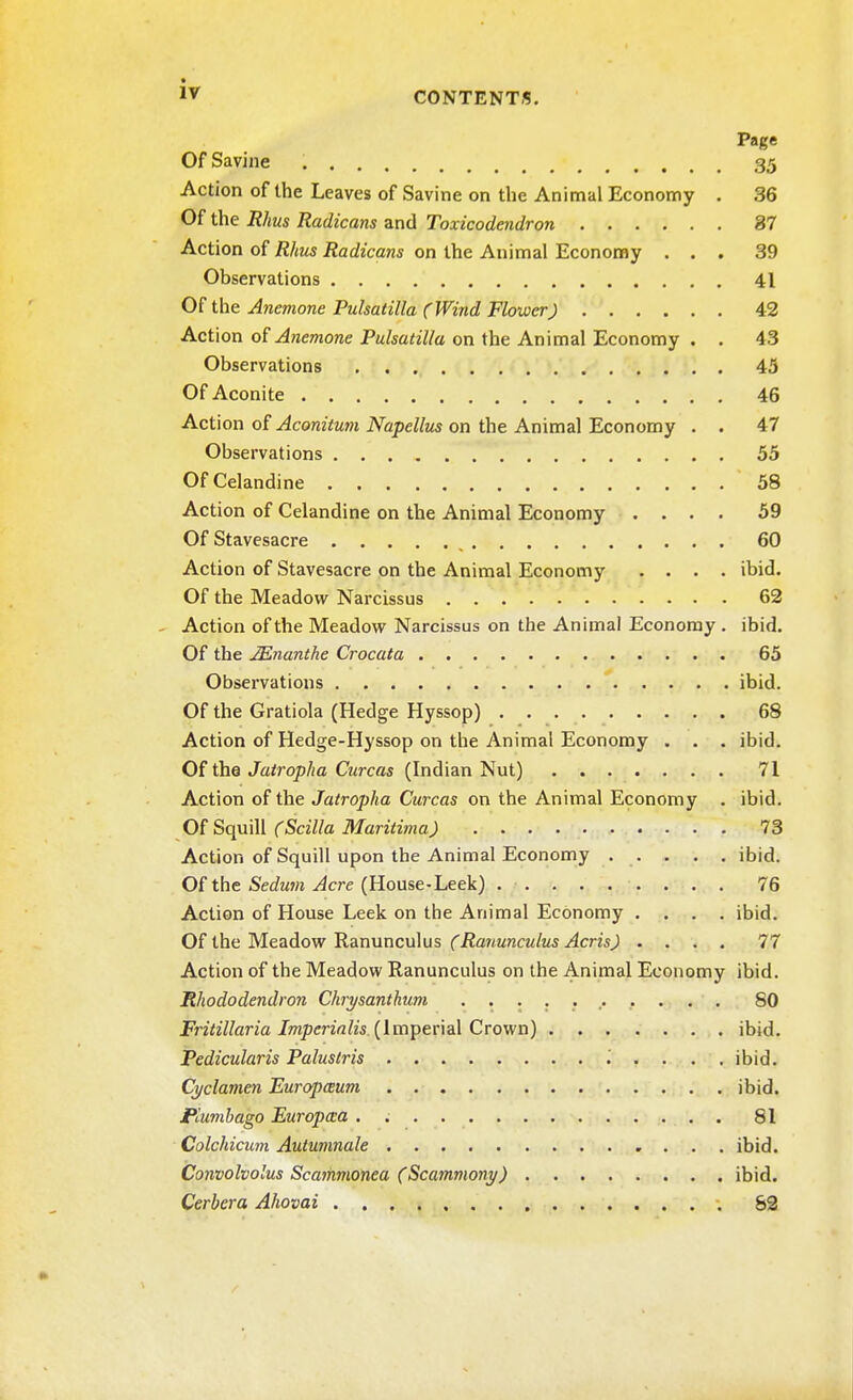 Page OfSavine 35 Action of the Leaves of Savine on the Animal Economy . 36 Of the Rhus Radicans and Toxicodendron 37 Action of Rhus Radicans on the Animal Economy ... 39 Observations 41 Of the Anemone Pulsatilla (Wind Flower) 42 Action of Anemone Pulsatilla on the Animal Economy . . 43 Observations 45 Of Aconite 46 Action of Aconitum Napellus on the Animal Economy . . 47 Observations 55 Of Celandine 58 Action of Celandine on the Animal Economy .... 59 Of Stavesacre 60 Action of Stavesacre on the Animal Economy .... ibid Of the Meadow Narcissus 62 Action of the Meadow Narcissus on the Animal Economy . ibid Of the JEnanthe Crocata 65 Observations ibid Of the Gratiola (Hedge Hyssop) 68 Action of Hedge-Hyssop on the Animal Economy . . . ibid Of the Jatropha Curcas (Indian Nut) 71 Action of the Jatropha Curcas on the Animal Economy . ibid Of Squill (Scilla Maritima) 7c Action of Squill upon the Animal Economy ibid Of the Sedum Acre (House-Leek) 76 Action of House Leek on the Animal Economy .... ibid. Of the Meadow Ranunculus (Ranunculus Acris) .... 77 Action of the Meadow Ranunculus on the Animal Economy ibid Rhododendron Chrysanthum ........... 80 Fritillaria Imperialis (Imperial Crown) ibid Pedicularis Palustris '. . . . . ibid. Cyclamen Europaum ibid Plumbago Europcca . 81 Colchicum Autumnale ibid Convolvolus Scajnmonea (Scammony) ibid. Cerbera Ahovai 82