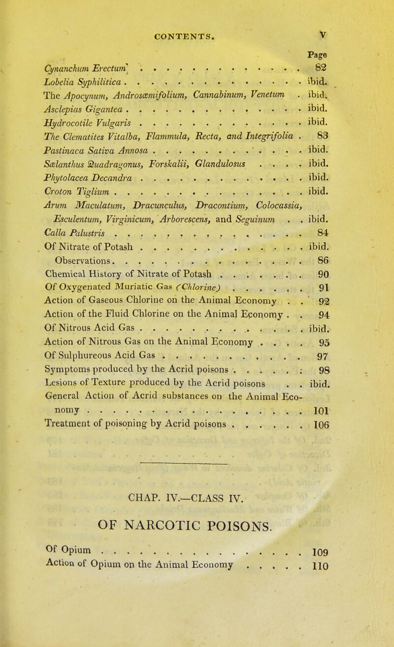V Page Cynanchum Erectum] 82 Lobelia Syphilitica ibid. The Apocynum, Androscemifolium, Cannabinum, Venetian . ibid. Asclepias Gigantea ibid. Hydrocotile Vulgaris ibid. The Clcmatites Vitalba, Flammula, Recta, and Integrifolia . 83 Pastinaca Saliva Annosa ibid. Scelanthus Quadragonus, Forskalii, Glandulosus .... ibid Phytolacca Decandra ibid Croton Tiglium ibid Arum Maculatum, Dracunculus, Dracontium, Colocassia, Esculentum, Virginicum, Arborescens, and Seguinum . . ibid. Calla Palustris 84 Of Nitrate of Potash ibid Observations 86 Chemical History of Nitrate of Potash 90 Of Oxygenated Muriatic Gas {Chlorine) 91 Action of Gaseous Chlorine on the Animal Economy . . 92 Action of the Fluid Chlorine on the Animal Economy . . 94 Of Nitrous Acid Gas ibid Action of Nitrous Gas on the Animal Economy .... 95 Of Sulphureous Acid Gas 97 Symptoms produced by the Acrid poisons ; 98 Lesions of Texture produced by the Acrid poisons . . ibid General Action of Acrid substances on the Animal Eco- nomy .101 Treatment of poisoning by Acrid poisons 106 CHAP. IV.—CLASS IV. OF NARCOTIC POISONS. Of Opium 109 Action of Opium on the Animal Economy HO