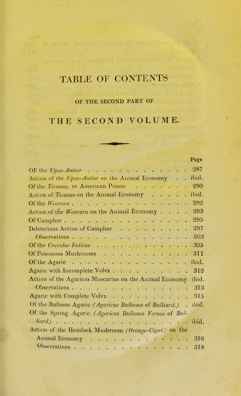 TABLE OF CONTENTS J- j t V* V. '. ■ v- OF THE SECOND PART OF THE SECOND VOLUME. Page OF the Upas-Antiar 287 Action of the Upas-Anliar on the Animal Economy . . ibid. Of the Ticunas, or American Poison 290 Action of Ticunas on the Animal Economy ..... ibid. Of the Woorara 292 Action of ttie Woorara on the Animal Economy .... 293 Of Camphor 295 Deleterious Action of Camphor 297 Observations 303 Of the Cocculus Indicus 305 Of Poisonous Mushrooms 311 Of the Agaric . . ibid. Agaric with Incomplete Volva 312 Action of the Agaricus Muscarius on the Animal Economy ibid. Observations 313 Agaric with Complete Volva .......... 315 Of the Bulbous Agaric (Agaricus Bulbosus of Bulliard.) . ibid. Of the Spring Agaric (Agaricus Bulbosus Vernus.oi Bul- liard) ibid. Action of the Hemlock Mushroom (Oronge-Cigue) on the Animal Economy 316 Observations 318
