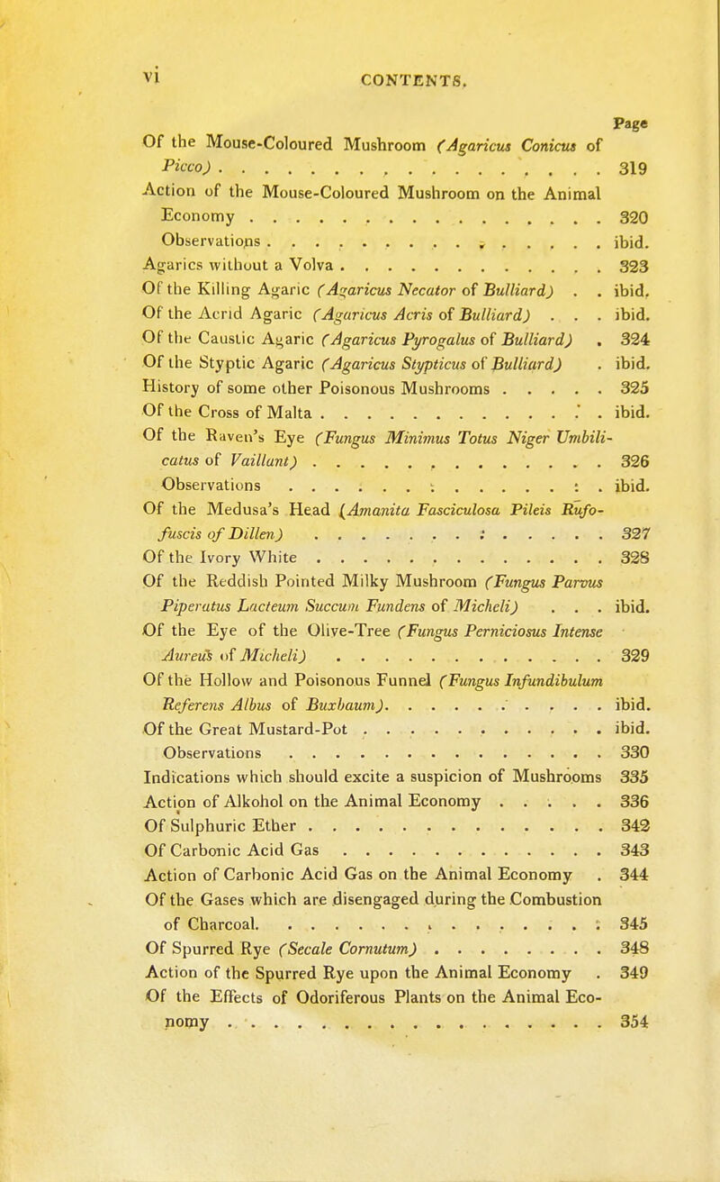 Page Of the Mouse-Coloured Mushroom (Agaricus Conicus of Picco) \ ... 319 Action of the Mouse-Coloured Mushroom on the Animal Economy . 320 Observations ......... ^ .... . ibid. Agarics without a Volva 323 Of the Killing Agaric (Agaricus Necator of Bulliard) . . ibid. Of the Acrid Agaric (Agaricus Acris of Bulliard) . . . ibid. Of the Caustic Agaric (Agaricus Pyrogalus of Bulliard) . 324 Of the Styptic Agaric (Agaricus Stypticus of Bulliard) . ibid. History of some other Poisonous Mushrooms 325 Of the Cross of Malta . . ibid. Of the Raven's Eye (Fungus Minimus Totus Niger Umbili- catus of Vaillant) , 326 Observations ; : . ibid. Of the Medusa's Head {Amanita Fasciculosa Pileis Rufo- fuscis of Dillen) . ; 327 Of the Ivory White 328 Of the Reddish Pointed Milky Mushroom (Fungus Parvus Piperatus Lacteum Succum Fundens of Micheli) . . . ibid. Of the Eye of the Olive-Tree (Fungus Perniciosus Intense Aureus of Micheli) 329 Of the Hollow and Poisonous Funnel (Fungus Infundibulum Referens Albus of Buxbaum) ibid. Of the Great Mustard-Pot ibid. Observations 330 Indications which should excite a suspicion of Mushrooms 335 Action of Alkohol on the Animal Economy ..... 336 Of Sulphuric Ether 342 Of Carbonic Acid Gas 343 Action of Carbonic Acid Gas on the Animal Economy . 344 Of the Gases which are disengaged during the Combustion of Charcoal 345 Of Spurred Rye (Secale Cornutum) 348 Action of the Spurred Rye upon the Animal Economy . 349 Of the Effects of Odoriferous Plants on the Animal Eco- nomy 354