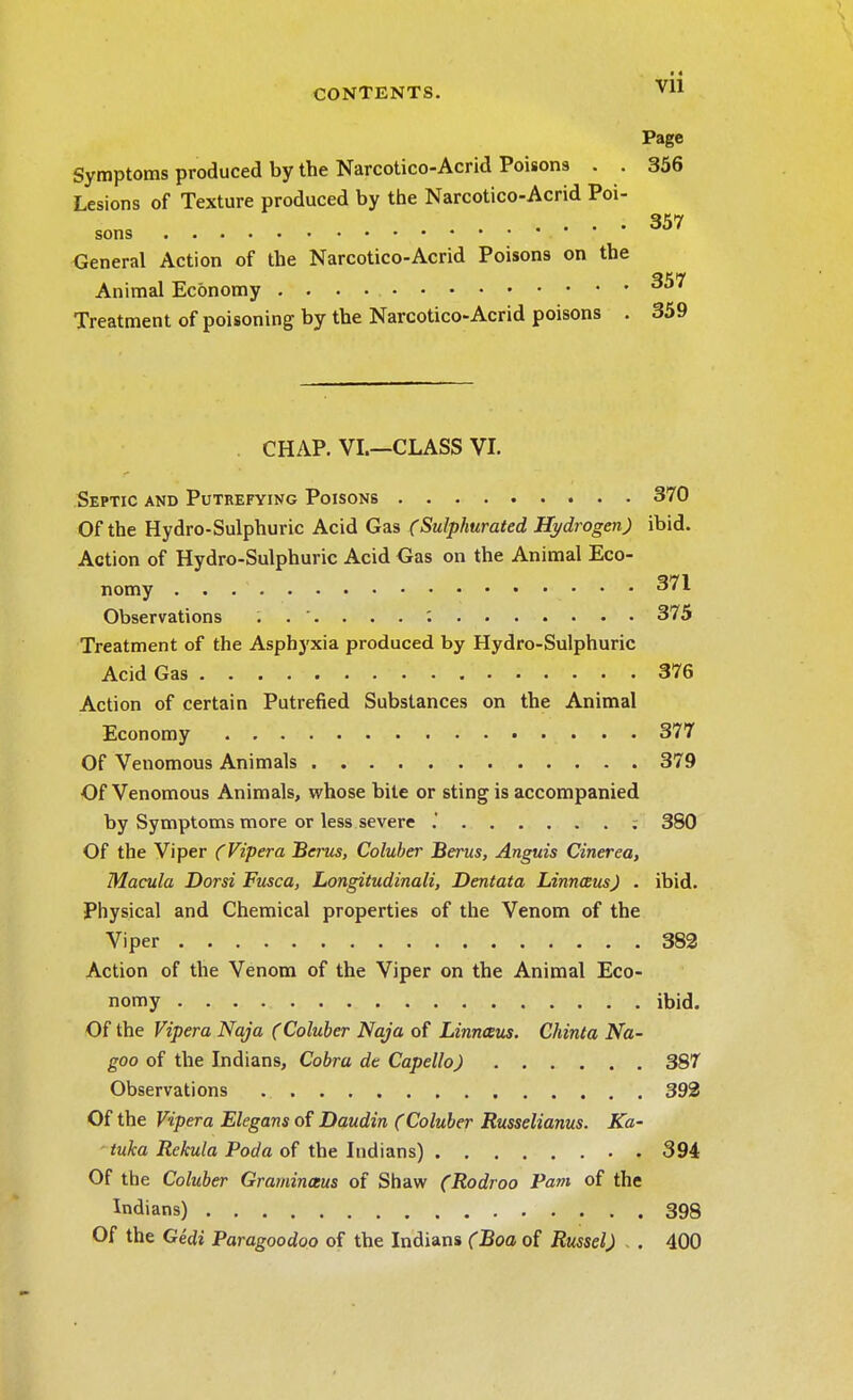 Vll Page Symptoms produced by the Narcotico-Acrid Poisons . . 356 Lesions of Texture produced by the Narcotico-Acrid Poi- General Action of the Narcotico-Acrid Poisons on the Animal Economy ^57 Treatment of poisoning by the Narcotico-Acrid poisons . 359 CHAP. VI.—CLASS VI. Septic and Putrefying Poisons 370 Of the Hydro-Sulphuric Acid Gas (Sulphurated Hydrogen) ibid. Action of Hydro-Sulphuric Acid Gas on the Animal Eco- nomy 371 Observations , .... 375 Treatment of the Asphyxia produced by Hydro-Sulphuric Acid Gas 376 Action of certain Putrefied Substances on the Animal Economy 377 Of Venomous Animals 379 Of Venomous Animals, whose bite or sting is accompanied by Symptoms more or less severe .' ; 380 Of the Viper (Vipera Berus, Coluber Berus, Anguis Cinerea, Macula Dorsi Fusca, Longitudinali, Dentata LinnausJ . ibid. Physical and Chemical properties of the Venom of the Viper 382 Action of the Venom of the Viper on the Animal Eco- nomy ibid. Of the Vipera Naja (Coluber Naja of Linnaus. Chinta Na- goo of the Indians, Cobra dt Capello) 387 Observations 392 Of the Vipera Elegans of Daudin (Coluber Russelianus. Ka- tuka Rekula Poda of the Indians) 394 Of the Coluber Graminceus of Shaw (Rodroo Pant of the Indians) 398 Of the Gedi Paragoodoo of the Indians (Boa of Russel) . 400