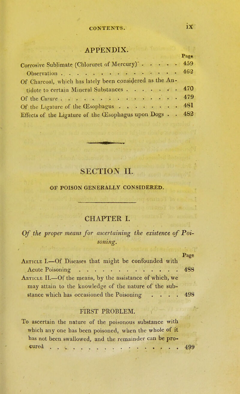 APPENDIX. Page Corrosive Sublimate (Chloruret of Mercury)' 459 Observation 462 Of Charcoal, which has lately been considered as the An- tidote to certain Mineral Substances < • 470 Of the Curare . . 479 Of the Ligature of the CEsophagus 481 Effects of the Ligature of the CEsophagus upon Dogs . . 482 SECTION II. OF POISON GENERALLY CONSIDERED. CHAPTER I. Of the proper means for ascertaining the existence of Poi- soning. Page Article I.—Of Diseases that might be confounded with Acute Poisoning 488 Article II.—Of the means, by the assistance of which, we may attain to the knowledge of the nature of the sub- stance which has occasioned the Poisoning .... 498 FIRST PROBLEM. To ascertain the nature of the poisonous substance with which any one has been poisoned, when the whole of it has not been swallowed, and the remainder can be pro- cured 499