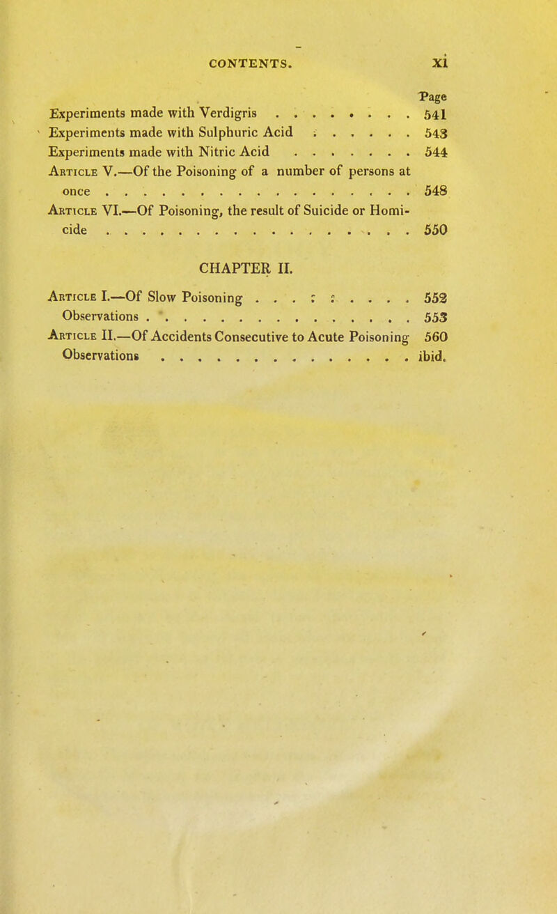 Page Experiments made with Verdigris ........ 541 ' Experiments made with Sulphuric Acid i 543 Experiments made with Nitric Acid 544 Article V.—Of the Poisoning of a number of persons at once . 548 Article VI.—Of Poisoning, the result of Suicide or Homi- cide 550 CHAPTER II. Article I.—Of Slow Poisoning 552 Observations 553 Article II.—Of Accidents Consecutive to Acute Poisoning 560 Observations ibid. <■