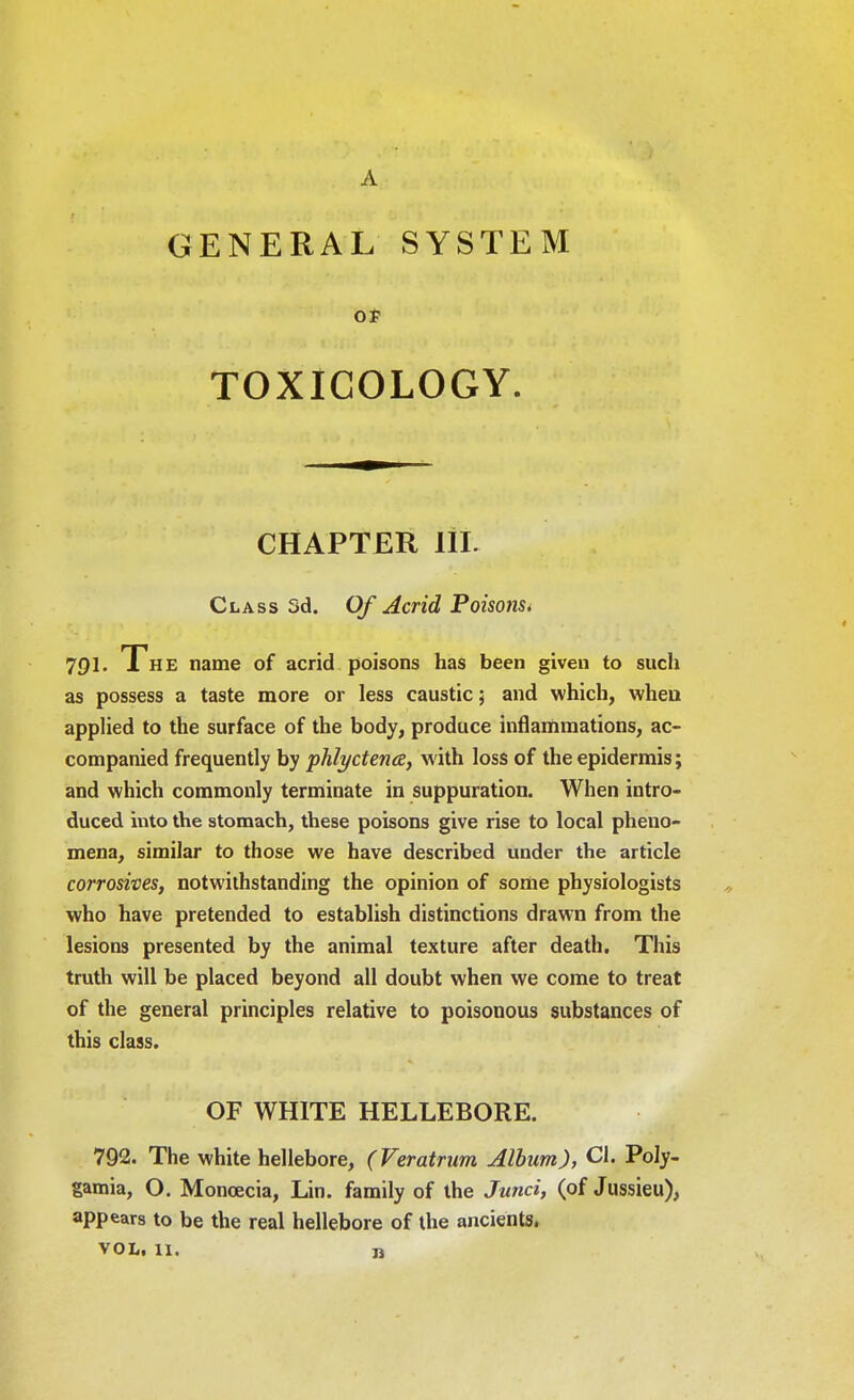 A GENERAL SYSTEM OF TOXICOLOGY. CHAPTER lit Class 3d. Of Acrid Poisons* 791. The name of acrid poisons has been given to such as possess a taste more or less caustic; and which, when applied to the surface of the body, produce inflammations, ac- companied frequently by phlyctene, with loss of the epidermis; and which commonly terminate in suppuration. When intro- duced into the stomach, these poisons give rise to local pheno- mena, similar to those we have described under the article corrosives, notwithstanding the opinion of some physiologists who have pretended to establish distinctions drawn from the lesions presented by the animal texture after death. This truth will be placed beyond all doubt when we come to treat of the general principles relative to poisonous substances of this class. OF WHITE HELLEBORE. 792. The white hellebore, (Veratrum Alburn), CI. Poly- gamia, O. Monoecia, Lin. family of the Junci, (of Jussieu), appears to be the real hellebore of the ancients,