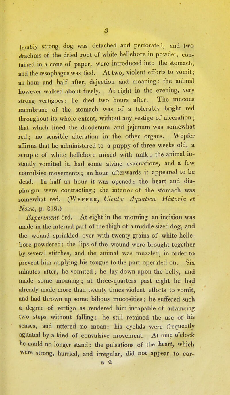 lerably strong dog was detached and perforated, and two drachms of the dried root of white hellebore in powder, con- tained in a cone of paper, were introduced into the stomach, and the oesophagus was tied. At two, violent efforts to vomit; an hour and half after, dejection and moaning: the animal however walked about freely. At eight in the evening, very strong vertigoes: he died two hours after. The mucous membrane of the stomach was of a tolerably bright red throughout its whole extent, without any vestige of ulceration; that which lined the duodenum and jejunum was somewhat red; no sensible alteration in the other organs. Wepfer affirms that he administered to a puppy of three weeks old, a scruple of white hellebore mixed with milk : the animal in- stantly vomited it, had some alvine evacuations, and a few convulsive movements; an hour afterwards it appeared to be dead. In half an hour it was opened: the heart and dia- phragm were contracting; the interior of the stomach was somewhat red. (Wepfer, Cicutcz Aquaticce, Iiistoria et Noxa, p. 219.) Experiment 3rd. At eight in the morning an incision was made in the internal part of the thigh of a middle sized dog, and the wound sprinkled over with twenty grains of white helle- bore powdered: the lips of the wound were brought together by several stitches, and the animal was muzzled, in order to prevent him applying his tongue to the part operated on. Six minutes after, he vomited; he lay down upon the belly, and made some moaning; at three-quarters past eight he had already made more than twenty times violent efforts to vomit, and had thrown up some bilious mucosities: he suffered such a degree of vertigo as rendered him incapable of advancing two steps without falling: he still retained the use of his senses, and uttered no moan: his eyelids were frequently agitated by a kind of convulsive movement. At nine o'clock he could no longer stand: the pulsations of the heart, which were strong, hurried, and irregular, did not appear to cor-