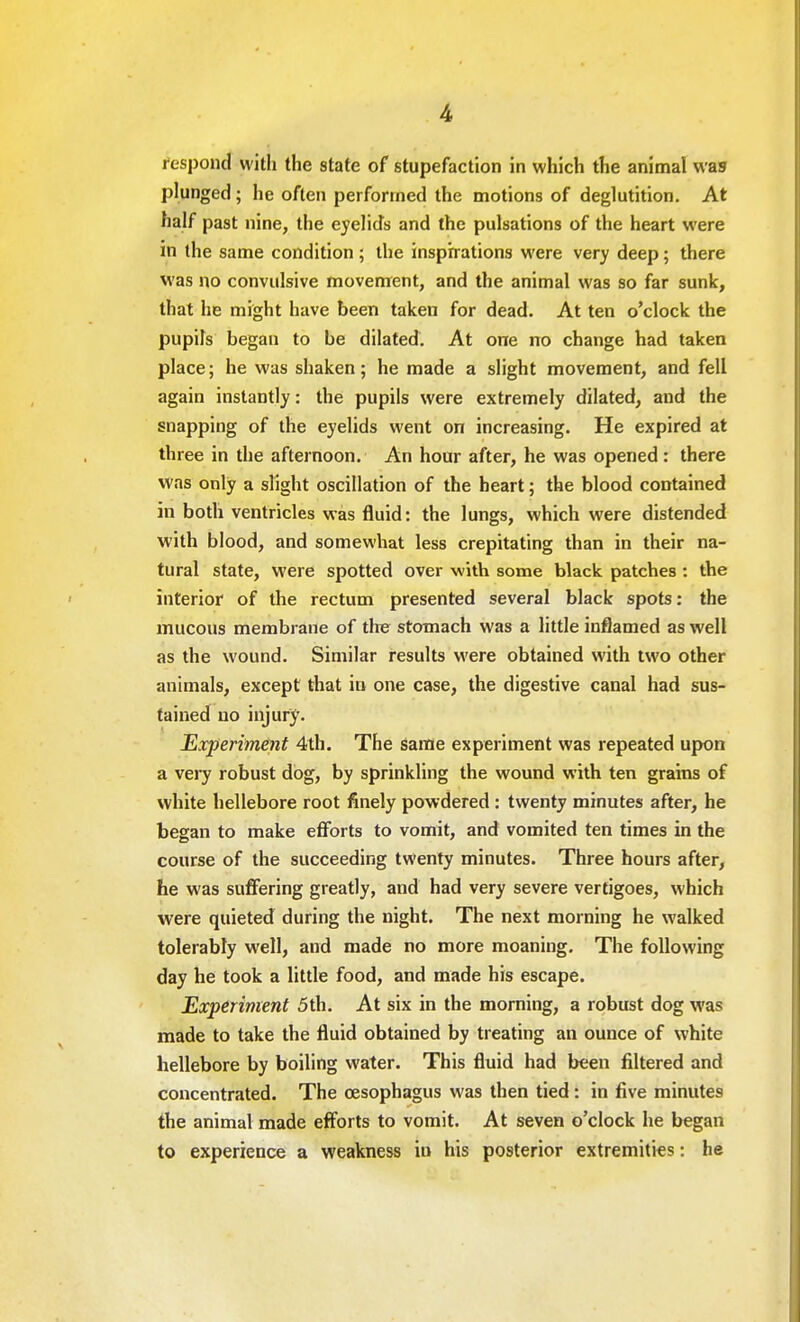 respond with the state of stupefaction in which the animal was plunged; he often performed the motions of deglutition. At half past nine, the eyelids and the pulsations of the heart were in the same condition; the inspirations were very deep; there was no convulsive movement, and the animal was so far sunk, that he might have been taken for dead. At ten o'clock the pupils began to be dilated. At one no change had taken place; he was shaken; he made a slight movement, and fell again instantly: the pupils were extremely dilated, and the snapping of the eyelids went on increasing. He expired at three in the afternoon. An hour after, he was opened: there was only a slight oscillation of the heart; the blood contained in both ventricles was fluid: the lungs, which were distended with blood, and somewhat less crepitating than in their na- tural state, were spotted over with some black patches : the interior of the rectum presented several black spots: the mucous membrane of the stomach was a little inflamed as well as the wound. Similar results were obtained with two other animals, except that in one case, the digestive canal had sus- tained no injury. Experiment 4th. The same experiment was repeated upon a very robust dog, by sprinkling the wound with ten grains of white hellebore root finely powdered : twenty minutes after, he began to make efforts to vomit, and vomited ten times in the course of the succeeding twenty minutes. Three hours after, he was suffering greatly, and had very severe vertigoes, which were quieted during the night. The next morning he walked tolerably well, and made no more moaning. The following day he took a little food, and made his escape. Experiment 5 th. At six in the morning, a robust dog was made to take the fluid obtained by treating an ounce of white hellebore by boiling water. This fluid had been filtered and concentrated. The oesophagus was then tied : in five minutes the animal made efforts to vomit. At seven o'clock he began to experience a weakness in his posterior extremities: he