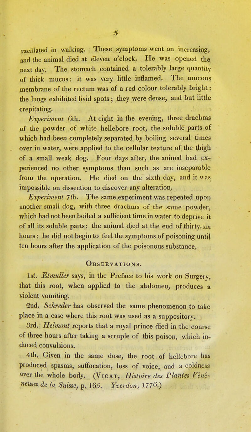 vacillated in walking. Tliese symptoms went on increasing, and the animal died at eleven o'clock. He was opened the next day. The stomach contained a tolerably large quantity of thick mucus: it was very little inflamed. The mucous membrane of the rectum was of a red colour tolerably bright: the lungs exhibited livid spots ; they were dense, and but little crepitating. Experiment 6th. At eight in the evening, three drachms of the powder of white hellebore root, the soluble parts of which had been completely separated by boiling several times over in water, were applied to the cellular texture of the thigh of a small weak dog. Four days after, the animal had ex- perienced no other symptoms than such as are inseparable from the operation. He died on the sixth day, and it was impossible on dissection to discover any alteration.. Experiment 7th. The same experiment was repeated upon another small dog, with three drachms of the same powder, which had not been boiled a sufficient time in water to deprive it of all its soluble parts : the animal died at the end of thirty-six hours: he did not begin to feel the symptoms of poisoning until ten hours after the application of the poisonous substance. Observations. 1st. Etmuller says, in the Preface to his work on Surgery, that this root, when applied to the abdomen, produces a violent vomiting. 2nd. Schreder has observed the same phenomenon to take place in a case where this root was used as a suppository. Srd. Helmont reports that a royal prince died in the course of three hours after taking a scruple of this poison, which in- duced convulsions. 4th. Given in the same dose, the root of hellebore has produced spasms, suffocation, loss of voice, and a coldness over the whole body. (Vicat, Histoire des Plantes Venk- neuses de la Suisse, p. 165. Yverdon, 1776.)
