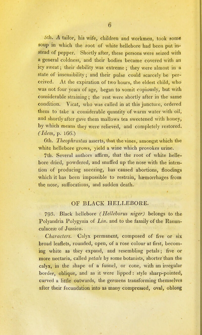 5th. A tailor, his wife, children and workmen, took some soup in which the root of white hellebore had been put in- stead of pepper. Shortly after, these persons were seized with a general coldness, and their bodies became covered with an icy sweat; their debility was extreme ; they were almost in a state of insensibility; and their pulse could scarcely be per- ceived. At the expiration of two hours, the eldest child, who was not four years of age, began to vomit copiously, but with considerable straining; the rest were shortly after in the same condition. Vicat, who was called in at this juncture, ordered them to take a considerable quantity of warm water with oil, and shortly after gave them mallows tea sweetened with honey, by which means they were relieved, and completely restored. C Idem, p. 166.) 6th. Theophrastus asserts, that the vines, amongst which the white hellebore grows, yield a wine which provokes urine. 7th. Several authors affirm, that the root of white helle- bore dried, powdered, and snuffed up the nose with the inten- tion of producing sneezing, has caused abortions, floodings which it has been impossible to restrain, haemorrhages from the nose, suffocations, and sudden death. 1 OF BLACK HELLEBORE. 793. Black hellebore (Helleborus niger) belongs to the Polyandria Polygynia of Lin. aud to the family of the Ranun- culacese of Jussieu. Characters. Calyx permanent, composed of five or six broad leaflets, rounded, open, of a rose colour at first, becom- ing white as they expand, aud resembling petals; five or more nectaria, called petals by some botanists, shorter than the calyx, in the shape of a funnel, or cone, with an irregular border, oblique, and as it were lipped : style sharp-pointed, curved a little outwards, the germens transforming themselves after their fecundation into as many compressed, oval, oblong