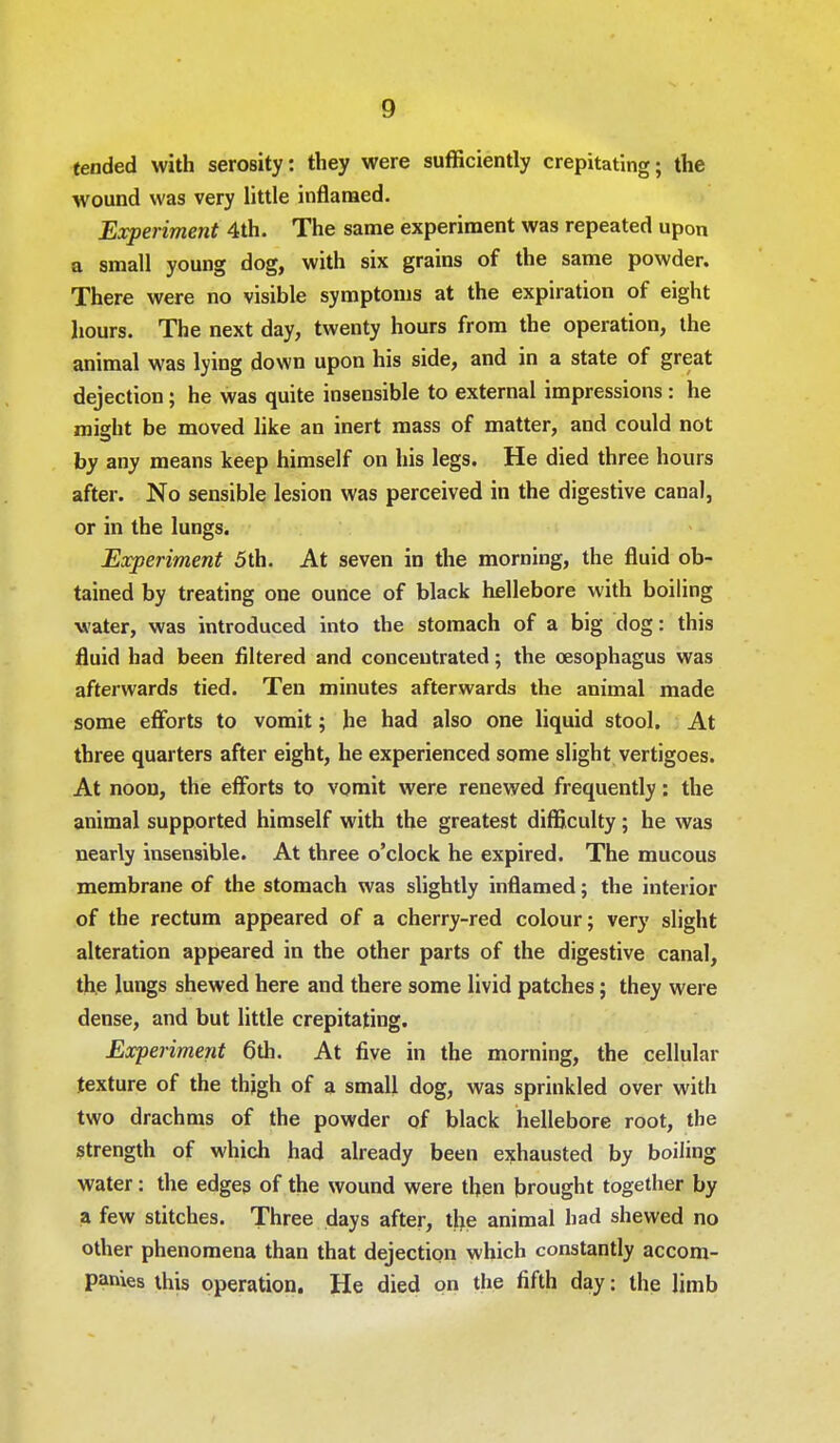 tended with serosity: they were sufficiently crepitating; the wound was very little inflamed. Experiment 4th. The same experiment was repeated upon a small young dog, with six grains of the same powder. There were no visible symptoms at the expiration of eight hours. The next day, twenty hours from the operation, the animal was lying down upon his side, and in a state of great dejection; he was quite insensible to external impressions : he might be moved like an inert mass of matter, and could not by any means keep himself on his legs. He died three hours after. No sensible lesion was perceived in the digestive canal, or in the lungs. Experiment 5th. At seven in the morning, the fluid ob- tained by treating one ounce of black hellebore with boiling water, was introduced into the stomach of a big dog: this fluid had been filtered and concentrated; the oesophagus was afterwards tied. Ten minutes afterwards the animal made some efforts to vomit; he had also one liquid stool. At three quarters after eight, he experienced some slight vertigoes. At noon, the efforts to vomit were renewed frequently: the animal supported himself with the greatest difficulty; he was nearly insensible. At three o'clock he expired. The mucous membrane of the stomach was slightly inflamed; the interior of the rectum appeared of a cherry-red colour; very slight alteration appeared in the other parts of the digestive canal, the lungs shewed here and there some livid patches; they were dense, and but little crepitating. Experiment 6th. At five in the morning, the cellular texture of the thjgh of a small dog, was sprinkled over with two drachms of the powder of black hellebore root, the strength of which had already been exhausted by boiling water: the edges of the wound were then brought together by a few stitches. Three days after, the animal had shewed no other phenomena than that dejection which constantly accom- panies this operation. He died on the fifth day: the limb