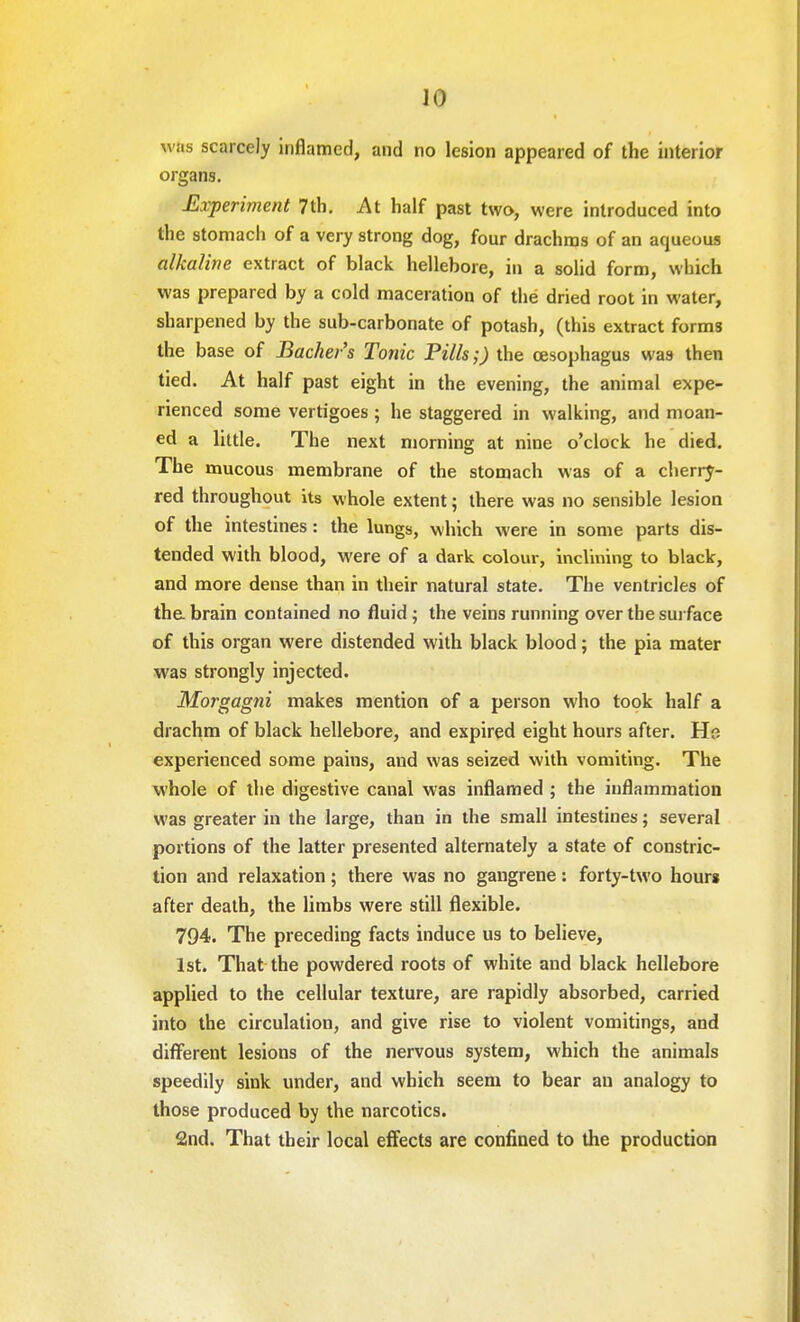 w as scarcely inflamed, and no lesion appeared of the interior organs. Experiment 7th. At half past two, were introduced into the stomach of a very strong dog, four drachms of an aqueous alkaline extract of black hellebore, in a solid form, which was prepared by a cold maceration of the dried root in water, sharpened by the sub-carbonate of potash, (this extract forms the base of Backer's Tonic Pills;) the oesophagus was then tied. At half past eight in the evening, the animal expe- rienced some vertigoes ; he staggered in walking, and moan- ed a little. The next morning at nine o'clock he died. The mucous membrane of the stomach was of a cherry- red throughout its whole extent; there was no sensible lesion of the intestines: the lungs, which were in some parts dis- tended with blood, were of a dark colour, inclining to black, and more dense than in their natural state. The ventricles of the brain contained no fluid ; the veins running over the surface of this organ were distended with black blood; the pia mater was strongly injected. Morgagni makes mention of a person who took half a drachm of black hellebore, and expired eight hours after. Ho experienced some pains, and was seized with vomiting. The whole of the digestive canal was inflamed ; the inflammation was greater in the large, than in the small intestines; several portions of the latter presented alternately a state of constric- tion and relaxation; there was no gangrene: forty-two hour* after death, the limbs were still flexible. 794. The preceding facts induce us to believe, 1st. That the powdered roots of white and black hellebore applied to the cellular texture, are rapidly absorbed, carried into the circulation, and give rise to violent vomitings, and different lesions of the nervous system, which the animals speedily sink under, and which seem to bear an analogy to those produced by the narcotics. 2nd. That their local effects are confined to the production