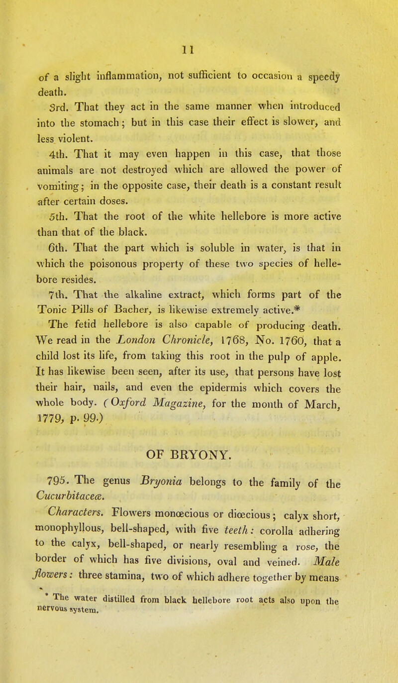 of a slight inflammation, not sufficient to occasion a speedy death. 3rd. That they act in the same manner when introduced into the stomach; but in this case their effect is slower, and less violent. 4th. That it may even happen in this case, that those animals are not destroyed which are allowed the power of vomiting; in the opposite case, their death is a constant result after certain doses. 5th. That the root of the white hellebore is more active than that of the black. 6th. That the part which is soluble in water, is that in which the poisonous property of these two species of helle- bore resides. 7th. That the alkaline extract, which forms part of the Tonic Pills of Bacher, is likewise extremely active.* The fetid hellebore is also capable of producing death. We read in the London Chronicle, 1768, No. 1760, that a child lost its life, from taking this root in the pulp of apple. It has likewise been seen, after its use, that persons have lost their hair, nails, and even the epidermis which covers the whole body. (Oxford Magazine, for the month of March, 1779, p. 99.) OF BRYONY. 795. The genus Bryonia belongs to the family of the Cucurbitacea. Characters. Flowers monoecious or dioecious; calyx short, monophyllous, bell-shaped, with five teeth: corolla adhering to the calyx, bell-shaped, or nearly resembling a rose, the border of which has five divisions, oval and veined. Male flowers: three stamina, two of which adhere together by meaus * The water distilled from black hellebore root acts also upon the nervous system.