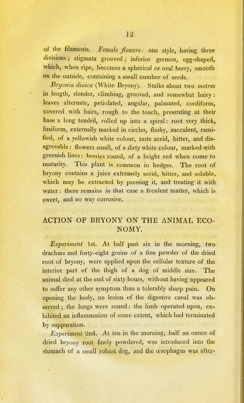 of the filaments. Female flowers-, one style, having three divisions; stigmata grooved; inferior germen, egg-shaped, which, when ripe, becomes a spherical or oval berry, smooth on the outside, containing a small number of seeds. Bryonia diaica (White Bryony). Stalks about two metres in length, slender, climbing, grooved, and somewhat hairy : leaves alternate, petiolated, angular, palmated, cordiform, covered with hairs, rough to the touch, presenting at their base a long tendril, rolled up into a spiral: root very thick, fusiform, externally marked in circles, fleshy, succulent, rami- fied, of a yellowish white colour, taste acrid, bitter, and dis- agreeable : flowers small, of a dirty white colour, marked with greenish lines: berries round, of a bright red when come to maturity. This plant is common in hedges. The root of bryony contains a juice extremely acrid, bitter, and soluble, which may be extracted by pressing it, and treating it with water: there remains in that case a feculent matter, which is sweet, and no way corrosive. ACTION OF BRYONY ON THE ANIMAL ECO- NOMY. Eocperiment 1st. At half past six in the morning, two drachms and forty-eight grains of a fine powder of the dried root of bryony, were applied upon the cellular texture of the interior part of the thigh of a dog of middle size. The animal died at the end of sixty hours, without having appeared to suffer any other symptom than a tolerably sharp pain. On opening the body, no lesion of the digestive canal was ob- served ; the lungs were sound: the limb operated upon, ex- hibited an inflammation of some extent, which had terminated by suppuration. Experiment 2nd. At ten in the morning, half an ounce of dried bryony root finely powdered, was introduced into the stomach of a small robust dog, and the oesophagus was after-
