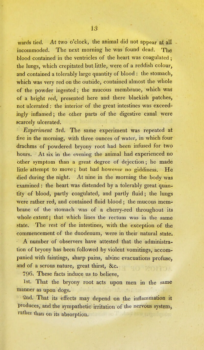 wards tied. At two o'clock, the animal did not appear at all incommoded. The next morning he was found dead. The blood contained in the ventricles of the heart was coagulated; the lungs, which crepitated but little, were of a reddish colour, and contained a tolerably large quantity of blood : the stomach, which was very red on the outside, contained almost the whole of the powder ingested; the mucous membrane, which was of a bright red, presented here and there blackish patches, not ulcerated: the interior of the great intestines was exceed- ingly inflamed; the other parts of the digestive canal were scarcely ulcerated. Experiment 3rd. The same experiment was repeated at five in the morning, with three ounces of water, in which four drachms of powdered bryony root had been infused for two hours. At six in the evening the animal had experienced no other symptom than a great degree of dejection; he made little attempt to move; but had however no giddiness. He died during the night. At nine in the morning the body was examined : the heart was distended by a tolerably great quan- tity of blood, partly coagulated, and partly fluid; the luugs were rather red, and contained fluid blood; the mucous mem- brane of the stomach was of a cherry-red throughout its whole extent; that which lines the rectum was in the same state. The rest of the intestines, with the exception of the commencement of the duodenum, were in their natural state. A number of observers have attested that the administra- tion of bryony has been followed by violent vomitings, accom- panied with faintings, sharp pains, alvine evacuations profuse, and of a serous nature, great thirst, &c. 796. These facts induce us to believe, 1st. That the bryony root acts upon men in the same manner as upon dogs. 2nd. That its effects may depend on the inflammation it produces, and the sympathetic irritation of the nervous system, rather than on its absorption.