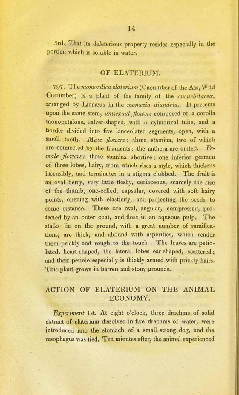 3rd. That its deleterious property resides especially in the portion which is soluble in water. OF ELATERIUM. 797- The momordica elaterium (Cucumber of the Ass, Wild Cucumber) is a plant of the family of the cucurbitacea, arranged by Linnaeus in the moncccia diandria. It presents upon the same stem, unisexual Jiowers composed of a corolla monopetalous, salver-shaped, with a cylindrical tube, and a border divided into five lanceolated segments, open, with a small tooth. Male Jiowers: three stamina, two of which are connected by the filaments: the anthera are united. Fe- male Jiowers: three stamina abortive: one inferior germen of three lobes, hairy, from which rises a style, which thickens iusensibly, and terminates in a stigma clubbed. The fruit is an oval berry, very little fleshy, coriaceous, scarcely the size of the thumb, one-celled, capsular, covered with soft hairy points, opening with elasticity, and projecting the seeds to some distance. These are oval, angular, compressed, pro- tected by an outer coat, and float in an aqueous pulp. The stalks lie on the ground, with a great number of ramifica- tions, are thick, and abound with asperities, which render them prickly and rough to the touch. The leaves are petio- lated, heart-shaped, the lateral lobes ear-shaped, scattered; and their petiole especially is thickly armed with prickly hairs. This plant grows in barren and stony grounds. ACTION OF ELATERIUM ON THE ANIMAL ECONOMY. Experiment 1st. At eight o'clock, three drachms of solid extract of elaterium dissolved in five drachms of water, were introduced into the stomach of a small strong dog, and the oesophagus was tied. Ten minutes after, the animal experienced