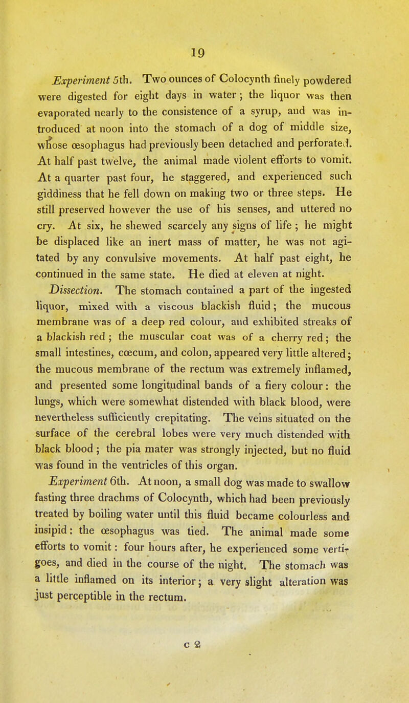 Experiment 5 th. Two ounces of Colocynth finely powdered were digested for eight days in water; the liquor was then evaporated nearly to the consistence of a syrup, aud was in- troduced at noon into the stomach of a dog of middle size, wliose oesophagus had previously been detached and perforated. At half past twelve, the animal made violent efforts to vomit. At a quarter past four, he staggered, and experienced such giddiness that he fell down on making two or three steps. He still preserved however the use of his senses, and uttered no cry. At six, he shewed scarcely any signs of life ; he might be displaced like an inert mass of matter, he was not agi- tated by any convulsive movements. At half past eight, he continued in the same state. He died at eleven at night. Dissection. The stomach contained a part of the ingested liquor, mixed with a viscous blackish fluid; the mucous membrane was of a deep red colour, and exhibited streaks of a blackish red ; the muscular coat was of a cherry red; the small intestines, ccecum, and colon, appeared very little altered; the mucous membrane of the rectum was extremely inflamed, and presented some longitudinal bands of a fiery colour: the lungs, which were somewhat distended with black blood, were nevertheless sufficiently crepitating. The veins situated on the surface of the cerebral lobes were very much distended with black blood ; the pia mater was strongly injected, but no fluid was found in the ventricles of this organ. Experiment 6th. At noon, a small dog was made to swallow fasting three drachms of Colocynth, which had been previously treated by boiling water until this fluid became colourless and insipid: the oesophagus was tied. The animal made some efforts to vomit: four hours after, he experienced some vertiT goes, and died in the course of the night. The stomach was a little inflamed on its interior; a very slight alteration was just perceptible in the rectum. c a