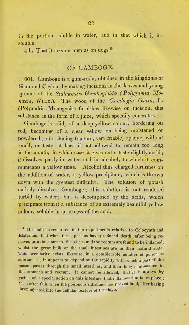 in the portion soluble in water, and in that which is in- soluble. 4th. That it acts on men as on dogs.* OF GAMBOGE. 801. Gamboge is a gum-resin, obtained in the kingdoms of Siam and Ceylon, by making incisions in .the leaves and young sprouts of the Stalagmilis Gambogioides (Polygamia Mo- nacia, Wild.). The wood of the Gambogia Gutta, L. (Polyandria Monogynia) furnishes likewise on incision, this substance in the form of a juice, which speedily concretes. Gamboge is solid, of a deep yellow colour, bordering on red, becoming of a clear yellow on being moistened or powdered ; of a shining fracture, very friable, opaque, without smell, or taste, at least if not allowed to remain too long in the mouth, in which case it gives out a taste slightly acrid; it dissolves partly in water and in alcohol, to which it com- municates a yellow tinge. Alcohol thus charged furnishes on the addition of water, a yellow precipitate, which is thrown down with the greatest difficulty. The solution of potash entirely dissolves Gamboge; this solution is not rendered turbid by water; but is decomposed by the acids, which precipitate from it a substance of an extremely beautiful yellow colour, soluble in an excess of the acid. * It should be remarked in the experiments relative to Colocynth and Elaterium, that when these poisons have produced death, after being re- ceived into the stomach, this viscus and the rectum are found to be inflamed, whilst the great bulk of the small intestines are in their natural state. This peculiarity exists, likewise, in a considerable number of poisonous substances ; it appears to depend on the rapidity with which a part of the poison passes through the small intestines, and their long continuance in the stomach and rectum. It cannot be allowed, that it is always by virtue of a special action on this intestine that inflammation takes place ; for it often fails when the poisonous substance has proved fatal, after having been injected into the cellular texture of the thigh.