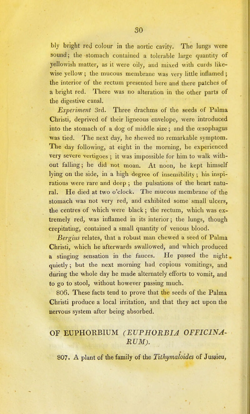 bly bright red colour in the aortic cavity. The lungs were sound; the stomach contained a tolerable large quantity of yellowish matter, as it were oily, and mixed with cuids like- wise yellow ; the mucous membrane was very little inflamed ; the interior of the rectum presented here and there patches of a bright red. There was no alteration in the other parts of the digestive canal. Experiment 3rd. Three drachms of the seeds of Palma Christi, deprived of their ligneous envelope, were introduced into the stomach of a dog of middle size; and the oesophagus was tied. The next day, he shewed no remarkable symptom. The day following, at eight in the morning, he experienced very severe vertigoes ; it was impossible for him to walk with- out falling; he did not moan. At noon, he kept himself lying on the side, in a high degree of insensibility; his inspi- rations were rare and deep ; the pulsations of the heart natu- ral. He died at two o'clock. The mucous membrane of the stomach was not very red, and exhibited some small ulcers, the centres of which were black; the rectum, which was ex- tremely red, was inflamed in its interior; the lungs, though crepitating, contained a small quantity of venous blood. Bergius relates, that a robust man chewed a seed of Palma Christi, which he afterwards swallowed, and which produced a stinging sensation in the fauces. He passed the night. quietly; but the next morning had copious vomitings, and during the whole day he made alternately efforts to vomit, and to go to stool, without however passing much. 806. These facts tend to prove that the seeds of the Palma Christi produce a local irritation, and that they act upon the nervous system after being absorbed. OF EUPHORBIUM (EUPHORBIA OFFIC1NA- RUM). 807. A plant of the family of the Tithymaloides of Jussieu,