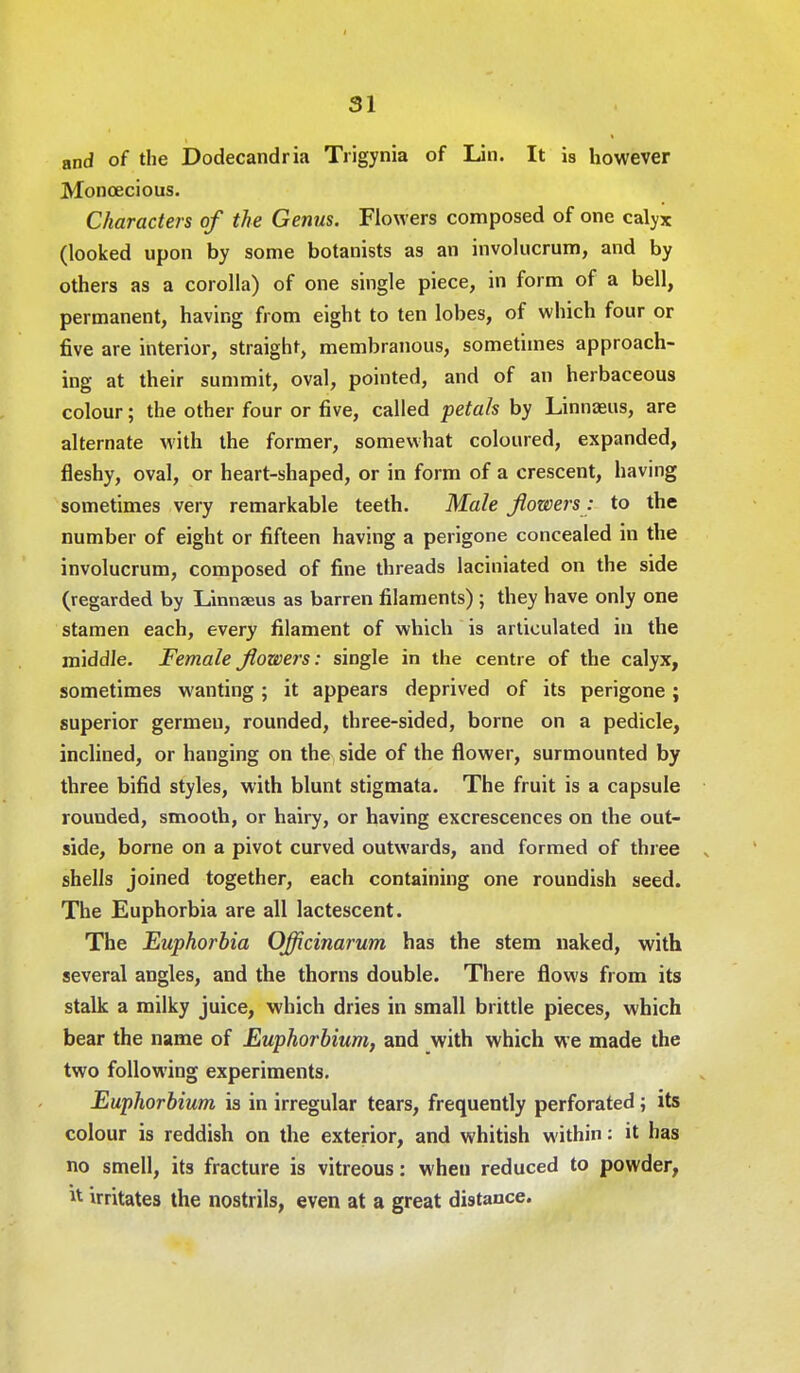 and of the Dodecandria Trigynia of Lin. It is however Monoecious. Characters of the Genus. Flowers composed of one calyx (looked upon by some botanists as an involucrum, and by others as a corolla) of one single piece, in form of a bell, permanent, having from eight to ten lobes, of which four or five are interior, straight, membranous, sometimes approach- ing at their summit, oval, pointed, and of an herbaceous colour; the other four or five, called petals by Linnaeus, are alternate with the former, somewhat coloured, expanded, fleshy, oval, or heart-shaped, or in form of a crescent, having sometimes very remarkable teeth. Male flowers: to the number of eight or fifteen having a perigone concealed in the involucrum, composed of fine threads laciniated on the side (regarded by Linnaeus as barren filaments) ; they have only one stamen each, every filament of which is articulated in the middle. Female flowers: single in the centre of the calyx, sometimes wanting; it appears deprived of its perigone; superior germeu, rounded, three-sided, borne on a pedicle, inclined, or hanging on the side of the flower, surmounted by three bifid styles, with blunt stigmata. The fruit is a capsule rounded, smooth, or hairy, or having excrescences on the out- side, borne on a pivot curved outwards, and formed of three „ shells joined together, each containing one roundish seed. The Euphorbia are all lactescent. The Euphorbia Officinarum has the stem naked, with several angles, and the thorns double. There flows from its stalk a milky juice, which dries in small brittle pieces, which bear the name of Euphorbium, and with which we made the two following experiments. Euphorbium is in irregular tears, frequently perforated; its colour is reddish on the exterior, and whitish within: it has no smell, its fracture is vitreous: wheu reduced to powder, irritates the nostrils, even at a great distance.